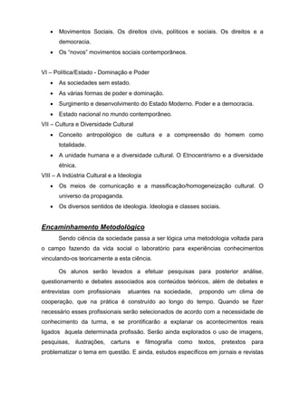    Movimentos Sociais. Os direitos civis, políticos e sociais. Os direitos e a
       democracia.
      Os ―novos‖ movimentos sociais contemporâneos.


VI – Política/Estado - Dominação e Poder
      As sociedades sem estado.
      As várias formas de poder e dominação.
      Surgimento e desenvolvimento do Estado Moderno. Poder e a democracia.
      Estado nacional no mundo contemporâneo.
VII – Cultura e Diversidade Cultural
      Conceito antropológico de cultura e a compreensão do homem como
       totalidade.
      A unidade humana e a diversidade cultural. O Etnocentrismo e a diversidade
       étnica.
VIII – A Indústria Cultural e a Ideologia
      Os meios de comunicação e a massificação/homogeneização cultural. O
       universo da propaganda.
      Os diversos sentidos de ideologia. Ideologia e classes sociais.


Encaminhamento Metodológico
       Sendo ciência da sociedade passa a ser lógica uma metodologia voltada para
o campo fazendo da vida social o laboratório para experiências conhecimentos
vinculando-os teoricamente a esta ciência.

       Os alunos serão levados a efetuar pesquisas para posterior análise,
questionamento e debates associados aos conteúdos teóricos, além de debates e
entrevistas com profissionais      atuantes na sociedade,        propondo um clima de
cooperação, que na prática é construído ao longo do tempo. Quando se fizer
necessário esses profissionais serão selecionados de acordo com a necessidade de
conhecimento da turma, e se prontificarão a explanar os acontecimentos reais
ligados àquela determinada profissão. Serão ainda explorados o uso de imagens,
pesquisas,   ilustrações,   cartuns    e    filmografia   como   textos,   pretextos   para
problematizar o tema em questão. E ainda, estudos específicos em jornais e revistas
 
