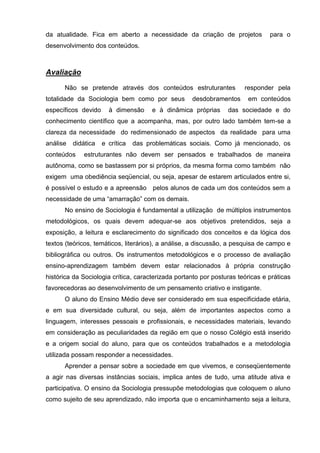 da atualidade. Fica em aberto a necessidade da criação de projetos              para o
desenvolvimento dos conteúdos.



Avaliação

      Não se pretende através dos conteúdos estruturantes              responder pela
totalidade da Sociologia bem como por seus          desdobramentos      em conteúdos
específicos devido     à dimensão      e à dinâmica próprias     das sociedade e do
conhecimento científico que a acompanha, mas, por outro lado também tem-se a
clareza da necessidade do redimensionado de aspectos da realidade para uma
análise   didática   e crítica   das problemáticas sociais. Como já mencionado, os
conteúdos     estruturantes não devem ser pensados e trabalhados de maneira
autônoma, como se bastassem por si próprios, da mesma forma como também não
exigem uma obediência seqüencial, ou seja, apesar de estarem articulados entre si,
é possível o estudo e a apreensão pelos alunos de cada um dos conteúdos sem a
necessidade de uma ―amarração‖ com os demais.
      No ensino de Sociologia é fundamental a utilização de múltiplos instrumentos
metodológicos, os quais devem adequar-se aos objetivos pretendidos, seja a
exposição, a leitura e esclarecimento do significado dos conceitos e da lógica dos
textos (teóricos, temáticos, literários), a análise, a discussão, a pesquisa de campo e
bibliográfica ou outros. Os instrumentos metodológicos e o processo de avaliação
ensino-aprendizagem também devem estar relacionados à própria construção
histórica da Sociologia crítica, caracterizada portanto por posturas teóricas e práticas
favorecedoras ao desenvolvimento de um pensamento criativo e instigante.
      O aluno do Ensino Médio deve ser considerado em sua especificidade etária,
e em sua diversidade cultural, ou seja, além de importantes aspectos como a
linguagem, interesses pessoais e profissionais, e necessidades materiais, levando
em consideração as peculiaridades da região em que o nosso Colégio está inserido
e a origem social do aluno, para que os conteúdos trabalhados e a metodologia
utilizada possam responder a necessidades.
      Aprender a pensar sobre a sociedade em que vivemos, e conseqüentemente
a agir nas diversas instâncias sociais, implica antes de tudo, uma atitude ativa e
participativa. O ensino da Sociologia pressupõe metodologias que coloquem o aluno
como sujeito de seu aprendizado, não importa que o encaminhamento seja a leitura,
 