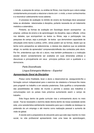 o debate, a pesquisa de campo, ou análise de filmes, mas importa que o aluno esteja
constantemente provocado a relacionar a teoria com o vivido, a rever conhecimentos
e a reconstruir coletivamente novos saberes.
      O processo de avaliação no âmbito do ensino da Sociologia deve perpassar
todas as atividades relacionadas à disciplina, portanto necessita de um tratamento
metódico e sistemático.
      Portanto, as formas de avaliação em Sociologia devem acompanhar            as
próprias práticas de ensino e de aprendizagem da disciplina, seja a reflexão crítica
nos debates, que acompanham os textos ou filmes, seja a participação nas
pesquisas de campo, seja a produção de textos que demonstrem capacidade de
articulação entre teoria e prática, enfim, várias podem ser as formas, desde que se
tenha como perspectiva ao selecioná-las, a clareza dos objetivos que se pretende
atingir, no sentido da apreensão// compreensão/reflexão dos conteúdos pelo aluno.
Por fim, entendemos que não só o aluno, mas também professores e a instituição
escolar devem constantemente ser avaliados em suas dimensões práticas e
discursivas e principalmente em seus     princípios políticos com a qualidade e a
democracia.

            Parte Diversificada
            Língua Estrangeira Moderna – Espanhol
Apresentação Geral da Disciplina

      Possui como finalidade, levar o aluno a desenvolver-se, assegurando-lhe a
formação comum indispensável para o exercício da cidadania e fornecer-lhe meios
para progredir no trabalho e em estudos posteriores. Esta qualifica a compreensão
das possibilidades de visões de mundo e permite o acesso aos trabalhos e
comunicações com os países mais próximos aumentando assim o campo de
trabalho.
      Esta língua dentro da grade curricular visa o entrosamento aluno no meio
social. Faz-se necessário o domínio deste idioma dentro da nossa sociedade sendo
esta, uma característica estritamente necessária para que o cidadão se destaque na
pretensão de um emprego e até mesmo como realização pessoal e aumento de
visão do global.
      A escola será a preparadora do educando para que este seja inserido no meio
social, na vida profissional apresentando mais uma base de aprendizagem,
 