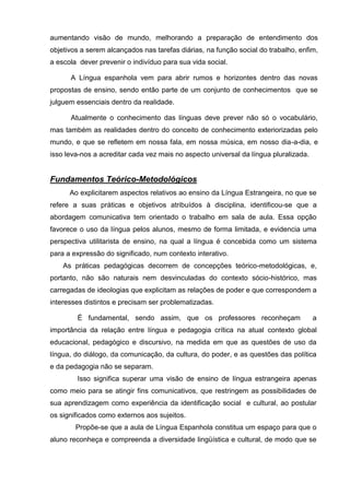 aumentando visão de mundo, melhorando a preparação de entendimento dos
objetivos a serem alcançados nas tarefas diárias, na função social do trabalho, enfim,
a escola dever prevenir o indivíduo para sua vida social.

      A Língua espanhola vem para abrir rumos e horizontes dentro das novas
propostas de ensino, sendo então parte de um conjunto de conhecimentos que se
julguem essenciais dentro da realidade.

      Atualmente o conhecimento das línguas deve prever não só o vocabulário,
mas também as realidades dentro do conceito de conhecimento exteriorizadas pelo
mundo, e que se refletem em nossa fala, em nossa música, em nosso dia-a-dia, e
isso leva-nos a acreditar cada vez mais no aspecto universal da língua pluralizada.


Fundamentos Teórico-Metodológicos
      Ao explicitarem aspectos relativos ao ensino da Língua Estrangeira, no que se
refere a suas práticas e objetivos atribuídos à disciplina, identificou-se que a
abordagem comunicativa tem orientado o trabalho em sala de aula. Essa opção
favorece o uso da língua pelos alunos, mesmo de forma limitada, e evidencia uma
perspectiva utilitarista de ensino, na qual a língua é concebida como um sistema
para a expressão do significado, num contexto interativo.
    As práticas pedagógicas decorrem de concepções teórico-metodológicas, e,
portanto, não são naturais nem desvinculadas do contexto sócio-histórico, mas
carregadas de ideologias que explicitam as relações de poder e que correspondem a
interesses distintos e precisam ser problematizadas.

        É fundamental, sendo assim, que os professores reconheçam                     a
importância da relação entre língua e pedagogia crítica na atual contexto global
educacional, pedagógico e discursivo, na medida em que as questões de uso da
língua, do diálogo, da comunicação, da cultura, do poder, e as questões das política
e da pedagogia não se separam.
        Isso significa superar uma visão de ensino de língua estrangeira apenas
como meio para se atingir fins comunicativos, que restringem as possibilidades de
sua aprendizagem como experiência da identificação social e cultural, ao postular
os significados como externos aos sujeitos.
        Propõe-se que a aula de Língua Espanhola constitua um espaço para que o
aluno reconheça e compreenda a diversidade lingüística e cultural, de modo que se
 