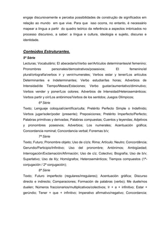 engaje discursivamente e perceba possibilidades de construção de significados em
relação ao mundo em que vive. Para que isso ocorra, no entanto, é necessário
mapear a língua a partir do quadro teórico da referência a aspectos imbricados no
processo discursivo, a saber: a língua e cultura, ideologia e sujeito, discurso e
identidade.


Conteúdos Estruturantes.
5ª Série
Lecturas; Vocabulário; El abecedario/Verbo ser/Artículos determinantes/el femenino;
Pronombres            personales/demostrativos/posesivos;             El       femenino/el
plural/ortografía/verbos ir y venir/numerales; Verbos estar y tener/Los artículos
Determinantes     e   Indeterminantes;    Verbo      estudiar/las   horas;   Adverbios   de
Intensidad/de    Tiempo/Meses/Estaciones;         Verbo    gustar/aumentativo/diminutivo;
Verbos vender y poner/Los colores; Adverbios de Intensidad/Heterosemánticos;
Verbos partir y oír/Los antónimos/Verbos de los sentidos; Juegos Olímpicos;
           6ª Série
Texto; Lenguaje coloquial/científica/culta; Pretérito Perfecto Simple o Indefinido;
Verbos jugar/soler/poder (presente); Preposiciones; Pretérito Imperfecto/Perfecto;
Palabras primitivas y derivadas; Palabras compuestas; Cuentos y leyendas; Adjetivos
y   pronombres     posesivos;     Adverbios;   Los     numerales;    Acentuación    gráfica;
Concordancia nominal; Concordancia verbal; Fonemas b/v;
           7ª Série
Texto; Futuro; Pronombre objeto; Uso de c/z/s; Rima; Artículo; Neutro; Concordância;
Gerundio/Participio/Infinitivo;   Uso    del   pronombre;      Antónimos;     Ambigüedad;
Interrogación/Exclamación/Afirmación; Uso de c/z; Colectivo; Biografía; Uso de b/v;
Superlativo; Uso de ll/y; Homógrafos; Heterosemánticos; Tiempos compuestos (1ª-
conjugación / 2ª conjugación);
           8ª Série
Texto; Futuro imperfecto (regulares/irregulares); Acentuación gráfica; Discurso
directo e indirecto; Comparaciones; Formación de palabras (verbo); Me duele/nos
duelen; Números fraccionarios/multiplicativos/colectivos; Ir + a + infinitivo; Estar +
gerúndio; Tener + que + infinitivo; Imperativo afirmativo/negativo; Concordancia;
 