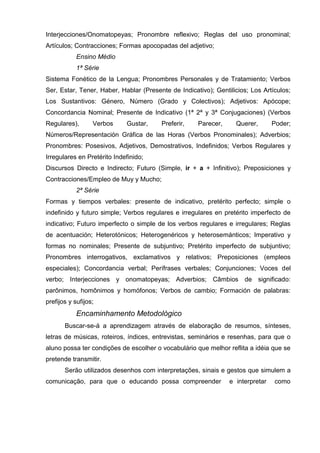 Interjecciones/Onomatopeyas; Pronombre reflexivo; Reglas del uso pronominal;
Artículos; Contracciones; Formas apocopadas del adjetivo;
            Ensino Médio
            1ª Série
Sistema Fonético de la Lengua; Pronombres Personales y de Tratamiento; Verbos
Ser, Estar, Tener, Haber, Hablar (Presente de Indicativo); Gentilicios; Los Artículos;
Los Sustantivos: Género, Número (Grado y Colectivos); Adjetivos: Apócope;
Concordancia Nominal; Presente de Indicativo (1ª 2ª y 3ª Conjugaciones) (Verbos
Regulares),       Verbos     Gustar,    Preferir,    Parecer,     Querer,       Poder;
Números/Representación Gráfica de las Horas (Verbos Pronominales); Adverbios;
Pronombres: Posesivos, Adjetivos, Demostrativos, Indefinidos; Verbos Regulares y
Irregulares en Pretérito Indefinido;
Discursos Directo e Indirecto; Futuro (Simple, ir + a + Infinitivo); Preposiciones y
Contracciones/Empleo de Muy y Mucho;
            2ª Série
Formas y tiempos verbales: presente de indicativo, pretérito perfecto; simple o
indefinido y futuro simple; Verbos regulares e irregulares en pretérito imperfecto de
indicativo; Futuro imperfecto o simple de los verbos regulares e irregulares; Reglas
de acentuación; Heterotónicos; Heterogenéricos y heterosemánticos; Imperativo y
formas no nominales; Presente de subjuntivo; Pretérito imperfecto de subjuntivo;
Pronombres interrogativos, exclamativos y relativos; Preposiciones (empleos
especiales); Concordancia verbal; Perífrases verbales; Conjunciones; Voces del
verbo; Interjecciones y onomatopeyas; Adverbios; Câmbios de significado:
parônimos, homônimos y homófonos; Verbos de cambio; Formación de palabras:
prefijos y sufijos;
            Encaminhamento Metodológico
       Buscar-se-á a aprendizagem através de elaboração de resumos, sínteses,
letras de músicas, roteiros, índices, entrevistas, seminários e resenhas, para que o
aluno possa ter condições de escolher o vocabulário que melhor reflita a idéia que se
pretende transmitir.
       Serão utilizados desenhos com interpretações, sinais e gestos que simulem a
comunicação, para que o educando possa compreender              e interpretar   como
 