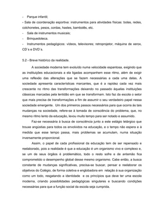 -   Parque infantil;
- Sala de coordenação esportiva: instrumentos para atividades físicas: bolas, redes,
colchonetes, pesos, cordas, hastes, bambolês, etc.
-   Sala de instrumentos musicais;
-   Brinquedoteca.
-   Instrumentos pedagógicos: vídeos, televisores; retroprojetor, máquina de xerox,
CD`s e DVD`s.


5.2 - Breve histórico da realidade.

       A sociedade moderna tem evoluído numa velocidade espantosa, exigindo que
as instituições educacionais a ela ligadas acompanhem esse ritmo, além de exigir
uma reflexão das alterações que se fazem necessárias a cada uma delas. A
sociedade apresenta características marcantes, que é a rapidez cada vez mais
crescente no ritmo das transformações deixando no passado àquelas instituições
clássicas marcadas pela lentidão em que se transformam. Isto faz da escola o setor
que mais precisa de transformações a fim de assumir o seu verdadeiro papel nessa
sociedade emergente. Um dos primeiros passos necessários para que ocorra às tais
mudanças na sociedade, refere-se à tomada de consciência do problema, que, no
mesmo ritmo lento da educação, levou muito tempo para ser notado e assumido.
       Faz-se necessária à busca de consciência junto a este estágio letárgico que
trouxe angústias para todos os envolvidos na educação, e o tempo não espera e à
medida que esse tempo passa, mais problemas se acumulam, numa situação
inversamente proporcional.
       Assim, o papel de cada profissional da educação tem de ser repensado e
reelaborado, pois a realidade é que a educação é um organismo vivo e complexo e,
se um de seus órgãos é problemático, todo o resto sofre e de antemão fica
comprometido o desempenho global desse mesmo organismo. Cabe então, a busca
constante de mudanças significativas, precisa-se buscar, pensar e reelaborar os
objetivos do Colégio, de forma coletiva e englobadora em relação à sua organização
como um todo, resgatando a identidade e os princípios que deve ter uma escola
moderna, criando possibilidades pedagógicas singulares e buscando condições
necessárias para que a função social da escola seja cumprida.
 