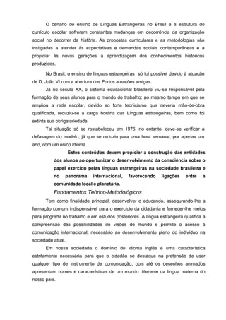 O cenário do ensino de Línguas Estrangeiras no Brasil e a estrutura do
currículo escolar sofreram constantes mudanças em decorrência da organização
social no decorrer da história. As propostas curriculares e as metodologias são
instigadas a atender às expectativas e demandas sociais contemporâneas e a
propiciar às novas gerações a aprendizagem dos conhecimentos históricos
produzidos.

      No Brasil, o ensino de línguas estrangeiras só foi possível devido à atuação
de D. João VI com a abertura dos Portos a nações amigas.
      Já no século XX, o sistema educacional brasileiro viu-se responsável pela
formação de seus alunos para o mundo do trabalho: ao mesmo tempo em que se
ampliou a rede escolar, devido ao forte tecnicismo que deveria mão-de-obra
qualificada, reduziu-se a carga horária das Línguas estrangeiras, bem como foi
extinta sua obrigatoriedade.
      Tal situação só se restabeleceu em 1976, no entanto, deve-se verificar a
defasagem do modelo, já que se reduziu para uma hora semanal, por apenas um
ano, com um único idioma.
                   Estes conteúdos devem propiciar a construção das entidades
          dos alunos ao oportunizar o desenvolvimento da consciência sobre o
          papel exercido pelas línguas estrangeiras na sociedade brasileira e
          no    panorama       internacional,   favorecendo    ligações    entre   a
          comunidade local e planetária.
          Fundamentos Teórico-Metodológicos
      Tem como finalidade principal, desenvolver o educando, assegurando-lhe a
formação comum indispensável para o exercício da cidadania e fornecer-lhe meios
para progredir no trabalho e em estudos posteriores. A língua estrangeira qualifica a
compreensão das possibilidades de visões de mundo e permite o acesso à
comunicação internacional, necessário ao desenvolvimento pleno do indivíduo na
sociedade atual.
      Em nossa sociedade o domínio do idioma inglês é uma característica
estritamente necessária para que o cidadão se destaque na pretensão de usar
qualquer tipo de instrumento de comunicação, pois até os desenhos animados
apresentam nomes e características de um mundo diferente da língua materna do
nosso país.
 