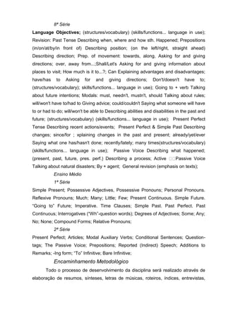 8ª Série
Language Objectives; (structures/vocabulary) (skills/functions... language in use);
Revision: Past Tense Describing when, where and how sth. Happened; Prepositions
(in/on/at/by/in front of) Describing position; (on the left/right, straight ahead)
Describing direction; Prep. of movement: towards, along, Asking for and giving
directions; over, away from...;Shall/Let's Asking for and giving information about
places to visit; How much is it to...?; Can Explaining advantages and disadvantages;
have/has    to   Asking     for   and    giving   directions;   Don't/doesn't    have    to;
(structures/vocabulary); skills/functions... language in use); Going to + verb Talking
about future intentions; Modals: must, needn't, mustn't, should Talking about rules;
will/won't have to/had to Giving advice; could/couldn't Saying what someone will have
to or had to do; will/won't be able to Describing abilities and disabilities in the past and
future; (structures/vocabulary) (skills/functions... language in use); Present Perfect
Tense Describing recent actions/events; Present Perfect & Simple Past Describing
changes; since/for ; xplaining changes in the past and present; already/yet/ever
Saying what one has/hasn't done; recently/lately; many times(structures/vocabulary)
(skills/functions... language in use);     Passive Voice Describing what happened;
(present, past, future, pres. perf.) Describing a process; Active           Passive Voice
Talking about natural disasters; By + agent; General revision (emphasis on texts);
           Ensino Médio
           1ª Série
Simple Present; Possessive Adjectives, Possessive Pronouns; Personal Pronouns.
Reflexive Pronouns; Much; Many; Little; Few; Present Continuous. Simple Future.
―Going to‖ Future; Imperative. Time Clauses; Simple Past. Past Perfect. Past
Continuous; Interrogatives (―Wh‖-question words); Degrees of Adjectives; Some; Any;
No; None; Compound Forms; Relative Pronouns;
           2ª Série
Present Perfect; Articles; Modal Auxiliary Verbs; Conditional Sentences; Question-
tags; The Passive Voice; Prepositions; Reported (Indirect) Speech; Additions to
Remarks; -Ing form; ―To‖ Infinitive; Bare Infinitive;
           Encaminhamento Metodológico
       Todo o processo de desenvolvimento da disciplina será realizado através de
elaboração de resumos, sínteses, letras de músicas, roteiros, índices, entrevistas,
 