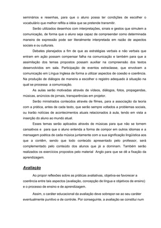 seminários e resenhas, para que o aluno possa ter condições de escolher o
vocabulário que melhor reflita a idéia que se pretende transmitir.
       Serão utilizados desenhos com interpretações, sinais e gestos que simulem a
comunicação, de forma que o aluno seja capaz de compreender como determinada
maneira de expressão pode ser literalmente interpretada em razão de aspectos
sociais e ou culturais.
       Debates planejados a fim de que as estratégias verbais e não verbais que
entram em ação possam compensar falha na comunicação e também para que a
assimilação dos temas propostos possam auxiliar na compreensão dos textos
desenvolvidos em sala. Participação de eventos extraclasse, que envolvam a
comunicação em Língua Inglesa de forma a utilizar aspectos de coesão e coerência.
Na produção de diálogos de maneira a escolher o registro adequado à situação na
qual se processa a comunicação.
       As aulas serão motivadas através de vídeos, diálogos, fotos, propagandas,
músicas, anúncios de jornais, transparências em projetor.
       Serão ministrados conteúdos através de filmes, para a associação da teoria
com a prática, antes de cada texto, que serão sempre voltados a problemas sociais,
ou trarão notícias de acontecimentos atuais relacionados à aula, tendo em vista a
inserção do aluno ao mundo atual.
       Esses temas serão aplicados através de músicas para que não se tornem
cansativos e para que o aluno entenda a forma de compor em outros idiomas e a
mensagem poética de cada música juntamente com a sua significação lingüística aos
que a contêm, sendo que todo conteúdo apresentado pelo professor, será
complementado pelo conteúdo dos alunos que já a dominam. Também serão
realizados os exercícios propostos pelo material Anglo para que se dê a fixação da
aprendizagem.


Avaliação
       Ao propor reflexões sobre as práticas avaliativas, objetiva-se favorecer a
coerência entre tais aspectos (avaliação, concepção de língua e objetivos de ensino)
e o processo de ensino e de aprendizagem.

       Assim, o caráter educacional da avaliação deve sobrepor-se ao seu caráter
eventualmente punitivo e de controle. Por conseguinte, a avaliação se constitui num
 