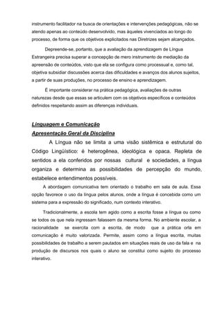 instrumento facilitador na busca de orientações e intervenções pedagógicas, não se
atendo apenas ao conteúdo desenvolvido, mas àqueles vivenciados ao longo do
processo, de forma que os objetivos explicitados nas Diretrizes sejam alcançados.

       Depreende-se, portanto, que a avaliação da aprendizagem de Língua
Estrangeira precisa superar a concepção de mero instrumento de mediação da
apreensão de conteúdos, visto que ela se configura como processual e, como tal,
objetiva subsidiar discussões acerca das dificuldades e avanços dos alunos sujeitos,
a partir de suas produções, no processo de ensino e aprendizagem.

       É importante considerar na prática pedagógica, avaliações de outras
naturezas desde que essas se articulem com os objetivos específicos e conteúdos
definidos respeitando assim as diferenças individuais.



Linguagem e Comunicação
Apresentação Geral da Disciplina
         A Língua não se limita a uma visão sistêmica e estrutural do
Código Lingüístico: é heterogênea, ideológica e opaca. Repleta de
sentidos a ela conferidos por nossas cultural e sociedades, a língua
organiza e determina as possibilidades de percepção do mundo,
estabelece entendimentos possíveis.
      A abordagem comunicativa tem orientado o trabalho em sala de aula. Essa
opção favorece o uso da língua pelos alunos, onde a língua é concebida como um
sistema para a expressão do significado, num contexto interativo.

      Tradicionalmente, a escola tem agido como a escrita fosse a língua ou como
se todos os que nela ingressam falassem da mesma forma. No ambiente escolar, a
racionalidade   se exercita com a escrita, de modo         que a prática orla em
comunicação é muito valorizada. Permite, assim como a língua escrita, muitas
possibilidades de trabalho a serem pautados em situações reais de uso da fala e na
produção de discursos nos quais o aluno se constitui como sujeito do processo
interativo.
 