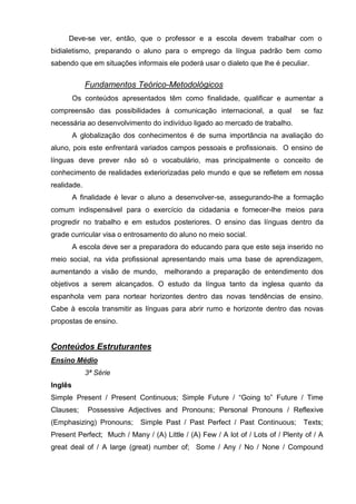 Deve-se ver, então, que o professor e a escola devem trabalhar com o
bidialetismo, preparando o aluno para o emprego da língua padrão bem como
sabendo que em situações informais ele poderá usar o dialeto que lhe é peculiar.


             Fundamentos Teórico-Metodológicos
         Os conteúdos apresentados têm como finalidade, qualificar e aumentar a
compreensão das possibilidades à comunicação internacional, a qual              se faz
necessária ao desenvolvimento do indivíduo ligado ao mercado de trabalho.
         A globalização dos conhecimentos é de suma importância na avaliação do
aluno, pois este enfrentará variados campos pessoais e profissionais. O ensino de
línguas deve prever não só o vocabulário, mas principalmente o conceito de
conhecimento de realidades exteriorizadas pelo mundo e que se refletem em nossa
realidade.
         A finalidade é levar o aluno a desenvolver-se, assegurando-lhe a formação
comum indispensável para o exercício da cidadania e fornecer-lhe meios para
progredir no trabalho e em estudos posteriores. O ensino das línguas dentro da
grade curricular visa o entrosamento do aluno no meio social.
         A escola deve ser a preparadora do educando para que este seja inserido no
meio social, na vida profissional apresentando mais uma base de aprendizagem,
aumentando a visão de mundo, melhorando a preparação de entendimento dos
objetivos a serem alcançados. O estudo da língua tanto da inglesa quanto da
espanhola vem para nortear horizontes dentro das novas tendências de ensino.
Cabe à escola transmitir as línguas para abrir rumo e horizonte dentro das novas
propostas de ensino.


Conteúdos Estruturantes
Ensino Médio
             3ª Série
Inglês
Simple Present / Present Continuous; Simple Future / ―Going to‖ Future / Time
Clauses;     Possessive Adjectives and Pronouns; Personal Pronouns / Reflexive
(Emphasizing) Pronouns;      Simple Past / Past Perfect / Past Continuous;       Texts;
Present Perfect; Much / Many / (A) Little / (A) Few / A lot of / Lots of / Plenty of / A
great deal of / A large (great) number of; Some / Any / No / None / Compound
 