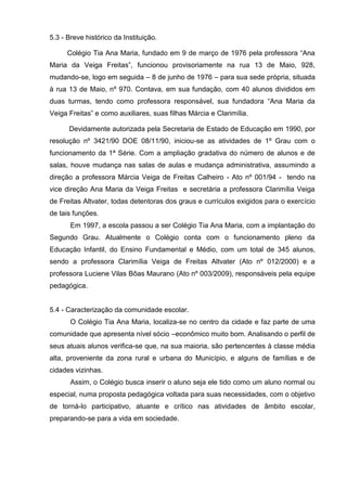 5.3 - Breve histórico da Instituição.

      Colégio Tia Ana Maria, fundado em 9 de março de 1976 pela professora ―Ana
Maria da Veiga Freitas‖, funcionou provisoriamente na rua 13 de Maio, 928,
mudando-se, logo em seguida – 8 de junho de 1976 – para sua sede própria, situada
à rua 13 de Maio, nº 970. Contava, em sua fundação, com 40 alunos divididos em
duas turmas, tendo como professora responsável, sua fundadora ―Ana Maria da
Veiga Freitas‖ e como auxiliares, suas filhas Márcia e Clarimília.

      Devidamente autorizada pela Secretaria de Estado de Educação em 1990, por
resolução nº 3421/90 DOE 08/11/90, iniciou-se as atividades de 1º Grau com o
funcionamento da 1ª Série. Com a ampliação gradativa do número de alunos e de
salas, houve mudança nas salas de aulas e mudança administrativa, assumindo a
direção a professora Márcia Veiga de Freitas Calheiro - Ato nº 001/94 - tendo na
vice direção Ana Maria da Veiga Freitas e secretária a professora Clarimília Veiga
de Freitas Altvater, todas detentoras dos graus e currículos exigidos para o exercício
de tais funções.
       Em 1997, a escola passou a ser Colégio Tia Ana Maria, com a implantação do
Segundo Grau. Atualmente o Colégio conta com o funcionamento pleno da
Educação Infantil, do Ensino Fundamental e Médio, com um total de 345 alunos,
sendo a professora Clarimília Veiga de Freitas Altvater (Ato nº 012/2000) e a
professora Luciene Vilas Bôas Maurano (Ato nº 003/2009), responsáveis pela equipe
pedagógica.


5.4 - Caracterização da comunidade escolar.
       O Colégio Tia Ana Maria, localiza-se no centro da cidade e faz parte de uma
comunidade que apresenta nível sócio –econômico muito bom. Analisando o perfil de
seus atuais alunos verifica-se que, na sua maioria, são pertencentes à classe média
alta, proveniente da zona rural e urbana do Município, e alguns de famílias e de
cidades vizinhas.
       Assim, o Colégio busca inserir o aluno seja ele tido como um aluno normal ou
especial, numa proposta pedagógica voltada para suas necessidades, com o objetivo
de torná-lo participativo, atuante e crítico nas atividades de âmbito escolar,
preparando-se para a vida em sociedade.
 