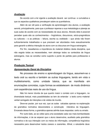 Avaliação
      De acordo com a lei vigente a avaliação deverá ser contínua e cumulativa e
que os aspectos qualitativos prevaleçam sobre os quantitativos.
      Além de ser útil para a verificação da aprendizagem dos alunos, a avaliação
servirá, principalmente, para que o professor repense a sua metodologia e planeje as
suas aulas de acordo com as necessidades de seus alunos. Através dela é possível
perceber quais são os conhecimentos – lingüísticos, discursivos, sócio-pragmáticos
ou culturais – e as práticas – leitura, escrita ou oralidade – que ainda não foram
suficientemente trabalhados e que precisam ser abordados mais exaustivamente
para garantir a efetiva interação do aluno com os discursos em língua estrangeira.
      Por fim, ressaltamos a importância do material didático desta disciplina, que
não esgota todas as necessidades, nem abrange todos os conteúdos de língua
estrangeira, mas se constitui como suporte e ponto de partida para professores e
alunos.


Produção Textual
Apresentação Geral da Disciplina
      No processo de ensino e aprendizagem da língua, assumem-se o
texto oral ou escrito e também as outras linguagens, tendo em vista o
multiletramento,     como     unidade      básica,    que     se   manifesta     em
enunciações concretas, cujas formas se estabelecem de modo dinâmico
com experiências reais de uso da língua.
      Não há menor dúvida de que quanto maior o contato com a linguagem, na
diversidade textual, mais possibilidades se tem de entender o texto como material
verbal carregado de intenções e de visões de mundo.
      Deve-se pautar, por sua vez, que as aulas calcadas apenas na explanação
da gramática normativa desconsidera a construção            interativa da linguagem.
Encarada dessa forma, a gramática apenas admite duas respostas: certo ou errado.
      Por outro lado, ao se voltar para uma sociedade cada vez mais bombardeada
de informações, é de se esperar que o aluno desenvolva, auxiliado pela gramática
normativa e de sua interação com os meios de informação, competência lingüística
necessária para desenvolver textos coesos e coerentes. Afinal, o estudante deve
 