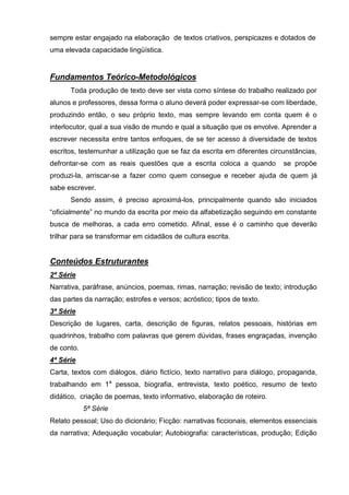 sempre estar engajado na elaboração de textos criativos, perspicazes e dotados de
uma elevada capacidade lingüística.


Fundamentos Teórico-Metodológicos
      Toda produção de texto deve ser vista como síntese do trabalho realizado por
alunos e professores, dessa forma o aluno deverá poder expressar-se com liberdade,
produzindo então, o seu próprio texto, mas sempre levando em conta quem é o
interlocutor, qual a sua visão de mundo e qual a situação que os envolve. Aprender a
escrever necessita entre tantos enfoques, de se ter acesso à diversidade de textos
escritos, testemunhar a utilização que se faz da escrita em diferentes circunstâncias,
defrontar-se com as reais questões que a escrita coloca a quando           se propõe
produzi-la, arriscar-se a fazer como quem consegue e receber ajuda de quem já
sabe escrever.
      Sendo assim, é preciso aproximá-los, principalmente quando são iniciados
―oficialmente‖ no mundo da escrita por meio da alfabetização seguindo em constante
busca de melhoras, a cada erro cometido. Afinal, esse é o caminho que deverão
trilhar para se transformar em cidadãos de cultura escrita.


Conteúdos Estruturantes
2ª Série
Narrativa, paráfrase, anúncios, poemas, rimas, narração; revisão de texto; introdução
das partes da narração; estrofes e versos; acróstico; tipos de texto.
3ª Série
Descrição de lugares, carta, descrição de figuras, relatos pessoais, histórias em
quadrinhos, trabalho com palavras que gerem dúvidas, frases engraçadas, invenção
de conto.
4ª Série
Carta, textos com diálogos, diário fictício, texto narrativo para diálogo, propaganda,
trabalhando em 1a pessoa, biografia, entrevista, texto poético, resumo de texto
didático, criação de poemas, texto informativo, elaboração de roteiro.
            5ª Série
Relato pessoal; Uso do dicionário; Ficção: narrativas ficcionais, elementos essenciais
da narrativa; Adequação vocabular; Autobiografia: características, produção; Edição
 