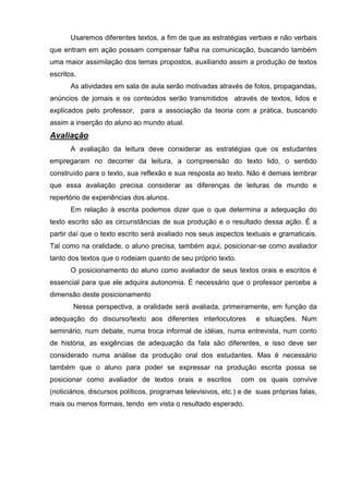 Usaremos diferentes textos, a fim de que as estratégias verbais e não verbais
que entram em ação possam compensar falha na comunicação, buscando também
uma maior assimilação dos temas propostos, auxiliando assim a produção de textos
escritos.
       As atividades em sala de aula serão motivadas através de fotos, propagandas,
anúncios de jornais e os conteúdos serão transmitidos através de textos, lidos e
explicados pelo professor, para a associação da teoria com a prática, buscando
assim a inserção do aluno ao mundo atual.
Avaliação
       A avaliação da leitura deve considerar as estratégias que os estudantes
empregaram no decorrer da leitura, a compreensão do texto lido, o sentido
construído para o texto, sua reflexão e sua resposta ao texto. Não é demais lembrar
que essa avaliação precisa considerar as diferenças de leituras de mundo e
repertório de experiências dos alunos.
       Em relação à escrita podemos dizer que o que determina a adequação do
texto escrito são as circunstâncias de sua produção e o resultado dessa ação. É a
partir daí que o texto escrito será avaliado nos seus aspectos textuais e gramaticais.
Tal como na oralidade, o aluno precisa, também aqui, posicionar-se como avaliador
tanto dos textos que o rodeiam quanto de seu próprio texto.
       O posicionamento do aluno como avaliador de seus textos orais e escritos é
essencial para que ele adquira autonomia. É necessário que o professor perceba a
dimensão deste posicionamento
        Nessa perspectiva, a oralidade será avaliada, primeiramente, em função da
adequação do discurso/texto aos diferentes interlocutores           e situações. Num
seminário, num debate, numa troca informal de idéias, numa entrevista, num conto
de história, as exigências de adequação da fala são diferentes, e isso deve ser
considerado numa análise da produção oral dos estudantes. Mas é necessário
também que o aluno para poder se expressar na produção escrita possa se
posicionar como avaliador de textos orais e escritos           com os quais convive
(noticiários, discursos políticos, programas televisivos, etc.) e de suas próprias falas,
mais ou menos formais, tendo em vista o resultado esperado.
 