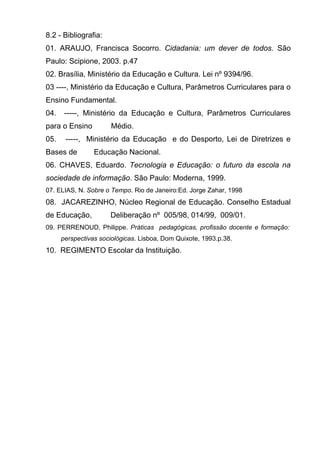 8.2 - Bibliografia:
01. ARAUJO, Francisca Socorro. Cidadania: um dever de todos. São
Paulo: Scipione, 2003. p.47
02. Brasília, Ministério da Educação e Cultura. Lei nº 9394/96.
03 ----, Ministério da Educação e Cultura, Parâmetros Curriculares para o
Ensino Fundamental.
04.    -----, Ministério da Educação e Cultura, Parâmetros Curriculares
para o Ensino         Médio.
05.    -----, Ministério da Educação e do Desporto, Lei de Diretrizes e
Bases de         Educação Nacional.
06. CHAVES, Eduardo. Tecnologia e Educação: o futuro da escola na
sociedade de informação. São Paulo: Moderna, 1999.
07. ELIAS, N. Sobre o Tempo. Rio de Janeiro:Ed. Jorge Zahar, 1998
08. JACAREZINHO, Núcleo Regional de Educação. Conselho Estadual
de Educação,          Deliberação nº 005/98, 014/99, 009/01.
09. PERRENOUD, Philippe. Práticas pedagógicas, profissão docente e formação:
      perspectivas sociológicas. Lisboa, Dom Quixote, 1993.p.38.
10. REGIMENTO Escolar da Instituição.
 