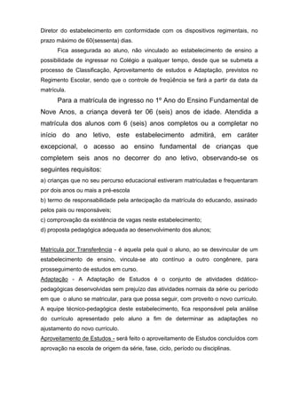 Diretor do estabelecimento em conformidade com os dispositivos regimentais, no
prazo máximo de 60(sessenta) dias.
      Fica assegurada ao aluno, não vinculado ao estabelecimento de ensino a
possibilidade de ingressar no Colégio a qualquer tempo, desde que se submeta a
processo de Classificação, Aproveitamento de estudos e Adaptação, previstos no
Regimento Escolar, sendo que o controle de freqüência se fará a partir da data da
matrícula.
      Para a matrícula de ingresso no 1º Ano do Ensino Fundamental de
Nove Anos, a criança deverá ter 06 (seis) anos de idade. Atendida a
matrícula dos alunos com 6 (seis) anos completos ou a completar no
início do ano letivo, este estabelecimento admitirá, em caráter
excepcional, o acesso ao ensino fundamental de crianças que
completem seis anos no decorrer do ano letivo, observando-se os
seguintes requisitos:
a) crianças que no seu percurso educacional estiveram matriculadas e frequentaram
por dois anos ou mais a pré-escola
b) termo de responsabilidade pela antecipação da matrícula do educando, assinado
pelos pais ou responsáveis;
c) comprovação da existência de vagas neste estabelecimento;
d) proposta pedagógica adequada ao desenvolvimento dos alunos;


Matrícula por Transferência - é aquela pela qual o aluno, ao se desvincular de um
estabelecimento de ensino, vincula-se ato contínuo a outro congênere, para
prosseguimento de estudos em curso.
Adaptação - A Adaptação de Estudos é o conjunto de atividades didático-
pedagógicas desenvolvidas sem prejuízo das atividades normais da série ou período
em que o aluno se matricular, para que possa seguir, com proveito o novo currículo.
A equipe técnico-pedagógica deste estabelecimento, fica responsável pela análise
do currículo apresentado pelo aluno a fim de determinar as adaptações no
ajustamento do novo currículo.
Aproveitamento de Estudos - será feito o aproveitamento de Estudos concluídos com
aprovação na escola de origem da série, fase, ciclo, período ou disciplinas.
 