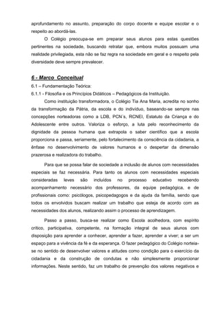 aprofundamento no assunto, preparação do corpo docente e equipe escolar e o
respeito ao abordá-las.
      O Colégio preocupa-se em preparar seus alunos para estas questões
pertinentes na sociedade, buscando retratar que, embora muitos possuam uma
realidade privilegiada, esta não se faz regra na sociedade em geral e o respeito pela
diversidade deve sempre prevalecer.


6 - Marco Conceitual
6.1 – Fundamentação Teórica:
6.1.1 - Filosofia e os Princípios Didáticos – Pedagógicos da Instituição.
      Como instituição transformadora, o Colégio Tia Ana Maria, acredita no sonho
da transformação da Pátria, da escola e do indivíduo, baseando-se sempre nas
concepções norteadoras como a LDB, PCN´s, RCNEI, Estatuto da Criança e do
Adolescente entre outros. Valoriza o esforço, a luta pelo reconhecimento da
dignidade da pessoa humana que extrapola o saber científico que a escola
proporciona e passa, seriamente, pelo fortalecimento da consciência da cidadania, a
ênfase no desenvolvimento de valores humanos e o despertar da dimensão
prazerosa e realizadora do trabalho.

      Para que se possa falar de sociedade a inclusão de alunos com necessidades
especiais se faz necessária. Para tanto os alunos com necessidades especiais
consideradas     leves    são   incluídos    no    processo    educativo    recebendo
acompanhamento necessário dos professores, da equipe pedagógica, e de
profissionais como: psicólogos, psicopedagogos e da ajuda da família, sendo que
todos os envolvidos buscam realizar um trabalho que esteja de acordo com as
necessidades dos alunos, realizando assim o processo de aprendizagem.

      Passo a passo, busca-se realizar como Escola acolhedora, com espírito
crítico, participativa, competente, na formação integral de seus alunos com
disposição para aprender a conhecer, aprender a fazer, aprender a viver; a ser um
espaço para a vivência da fé e da esperança. O fazer pedagógico do Colégio norteia-
se no sentido de desenvolver valores e atitudes como condição para o exercício da
cidadania e da construção de condutas e não simplesmente proporcionar
informações. Neste sentido, faz um trabalho de prevenção dos valores negativos e
 