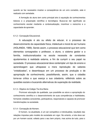 quando se faz necessário mostrar a conseqüência de um erro cometido, este é
realizado com seriedade.

      A formação do aluno tem como principal alvo à aquisição de conhecimentos
básicos e a preparação científica e tecnológica. Busca-se dar significado ao
conhecimento escolar mediante a contextualização, incentivar o raciocínio e a
capacidade de aprender.



6.1.2 - Concepção Educacional.

      A educação é ato ou efeito de educar, é o processo de
desenvolvimento da capacidade física, intelectual e moral do ser humano
(HOLANDA, 1989). Sendo assim, o processo educacional que tem como
elementos consagrados o professor, o aluno, o sistema gestor e a
família,   institucionalizados     na       escola     necessita   de    constantes
ajustamentos á realidade externa, a fim de cumprir o seu papel na
sociedade. O processo educacional deve contemplar um tipo de ensino e
aprendizagem       que     ultrapasse       a   mera    reprodução      de   saberes
―cristalizados‖, e desemboque em um processo de produção e de
apropriação de conhecimento, possibilitando, assim, que o cidadão
torne-se crítico e que exerça a sua cidadania, refletindo sobre as
questões sociais e buscando alternativas de superação da realidade.


6.1.3 - Objetivo do Colégio Tia Ana Maria
      Promover educação de qualidade, que possibilite ao aluno a apropriação do
conhecimento científico e o desenvolvimento de suas competências e habilidades,
formando cidadãos conscientes, participativos, responsáveis e capazes de promover
transformações na sociedade.


6.1.4 - Concepção de Homem.
      O homem, na atualidade, é um ser competitivo e individualista, resultado das
relações impostas pelo modelo de sociedade em vigor. No entanto, a luta deve ser
por um homem social, voltado para o seu bem próprio, mas acima de tudo, para o
 