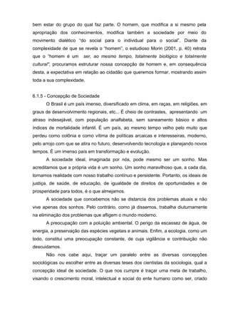 bem estar do grupo do qual faz parte. O homem, que modifica a si mesmo pela
apropriação dos conhecimentos, modifica também a sociedade por meio do
movimento dialético ―do social para o individual para o social‖. Diante da
complexidade de que se revela o ―homem‖, o estudioso Morin (2001, p. 40) retrata
que o ―homem é um       ser, ao mesmo tempo, totalmente biológico e totalmente
cultural", procuramos estruturar nossa concepção de homem e, em consequência
desta, a expectativa em relação ao cidadão que queremos formar, mostrando assim
toda a sua complexidade.


6.1.5 - Concepção de Sociedade
      O Brasil é um país imenso, diversificado em clima, em raças, em religiões, em
graus de desenvolvimento regionais, etc... É cheio de contrastes, apresentando um
atraso indesejável, com população analfabeta, sem saneamento básico e altos
índices de mortalidade infantil. É um país, ao mesmo tempo velho pelo muito que
perdeu como colônia e como vítima de políticas arcaicas e interesseiras, moderno,
pelo arrojo com que se atira no futuro, desenvolvendo tecnologia e planejando novos
tempos. É um imenso país em transformação e evolução.
      A sociedade ideal, imaginada por nós, pode mesmo ser um sonho. Mas
acreditamos que a própria vida é um sonho. Um sonho maravilhoso que, a cada dia,
tornamos realidade com nosso trabalho contínuo e persistente. Portanto, os ideais de
justiça, de saúde, de educação, de igualdade de direitos de oportunidades e de
prosperidade para todos, é o que almejamos.
      A sociedade que concebemos não se distancia dos problemas atuais e não
vive apenas dos sonhos. Pelo contrário, como já dissemos, trabalha diuturnamente
na eliminação dos problemas que afligem o mundo moderno.
      A preocupação com a poluição ambiental. O perigo da escassez de água, de
energia, a preservação das espécies vegetais e animais. Enfim, a ecologia, como um
todo, constitui uma preocupação constante, de cuja vigilância e contribuição não
descuidamos.
      Não nos cabe aqui, traçar um paralelo entre as diversas concepções
sociológicas ou escolher entre as diversas teses dos cientistas da sociologia, qual a
concepção ideal de sociedade. O que nos cumpre é traçar uma meta de trabalho,
visando o crescimento moral, intelectual e social do ente humano como ser, criado
 