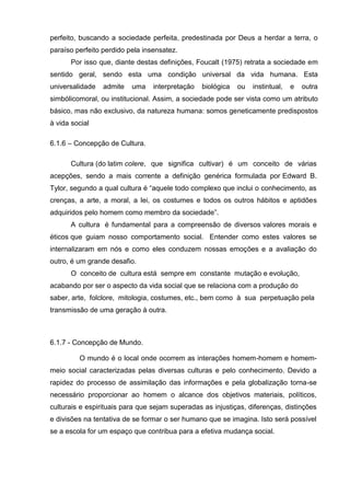 perfeito, buscando a sociedade perfeita, predestinada por Deus a herdar a terra, o
paraíso perfeito perdido pela insensatez.
      Por isso que, diante destas definições, Foucalt (1975) retrata a sociedade em
sentido geral, sendo esta uma condição universal da vida humana. Esta
universalidade   admite   uma    interpretação   biológica   ou   instintual,   e   outra
simbólicomoral, ou institucional. Assim, a sociedade pode ser vista como um atributo
básico, mas não exclusivo, da natureza humana: somos geneticamente predispostos
à vida social

6.1.6 – Concepção de Cultura.

      Cultura (do latim colere, que significa cultivar) é um conceito de várias
acepções, sendo a mais corrente a definição genérica formulada por Edward B.
Tylor, segundo a qual cultura é ―aquele todo complexo que inclui o conhecimento, as
crenças, a arte, a moral, a lei, os costumes e todos os outros hábitos e aptidões
adquiridos pelo homem como membro da sociedade‖.
      A cultura é fundamental para a compreensão de diversos valores morais e
éticos que guiam nosso comportamento social. Entender como estes valores se
internalizaram em nós e como eles conduzem nossas emoções e a avaliação do
outro, é um grande desafio.
      O conceito de cultura está sempre em constante mutação e evolução,
acabando por ser o aspecto da vida social que se relaciona com a produção do
saber, arte, folclore, mitologia, costumes, etc., bem como à sua perpetuação pela
transmissão de uma geração à outra.



6.1.7 - Concepção de Mundo.

         O mundo é o local onde ocorrem as interações homem-homem e homem-
meio social caracterizadas pelas diversas culturas e pelo conhecimento. Devido a
rapidez do processo de assimilação das informações e pela globalização torna-se
necessário proporcionar ao homem o alcance dos objetivos materiais, políticos,
culturais e espirituais para que sejam superadas as injustiças, diferenças, distinções
e divisões na tentativa de se formar o ser humano que se imagina. Isto será possível
se a escola for um espaço que contribua para a efetiva mudança social.
 