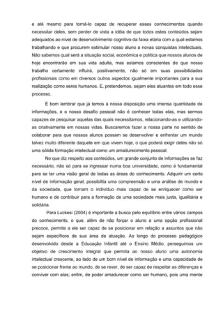 e até mesmo para torná-lo capaz de recuperar esses conhecimentos quando
necessitar deles, sem perder de vista a idéia de que todos estes conteúdos sejam
adequados ao nível de desenvolvimento cognitivo da faixa etária com a qual estamos
trabalhando e que procurem estimular nosso aluno a novas conquistas intelectuais.
Não sabemos qual será a situação social, econômica e política que nossos alunos de
hoje encontrarão em sua vida adulta, mas estamos conscientes de que nosso
trabalho certamente influirá, positivamente, não só em suas possibilidades
profissionais como em diversos outros aspectos igualmente importantes para a sua
realização como seres humanos. E, pretendemos, sejam eles atuantes em todo esse
processo.

       É bom lembrar que já temos à nossa disposição uma imensa quantidade de
informações, e o nosso desafio pessoal não é conhecer todas elas, mas sermos
capazes de pesquisar aquelas das quais necessitamos, relacionando-as e utilizando-
as criativamente em nossas vidas. Buscaremos fazer a nossa parte no sentido de
colaborar para que nossos alunos possam se desenvolver e enfrentar um mundo
talvez muito diferente daquele em que vivem hoje, o que poderá exigir deles não só
uma sólida formação intelectual como um amadurecimento pessoal.
       No que diz respeito aos conteúdos, um grande conjunto de informações se faz
necessário, não só para se ingressar numa boa universidade, como é fundamental
para se ter uma visão geral de todas as áreas do conhecimento. Adquirir um certo
nível de informação geral, possibilita uma compreensão e uma análise de mundo e
da sociedade, que tornam o indivíduo mais capaz de se enriquecer como ser
humano e de contribuir para a formação de uma sociedade mais justa, igualitária e
solidária.
        Para Luckesi (2004) é importante a busca pelo equilíbrio entre vários campos
do conhecimento, o que, além de não forçar o aluno a uma opção profissional
precoce, permite a ele ser capaz de se posicionar em relação a assuntos que não
sejam específicos de sua área de atuação. Ao longo do processo pedagógico
desenvolvido desde a Educação Infantil até o Ensino Médio, perseguimos um
objetivo de crescimento integral que permita ao nosso aluno uma autonomia
intelectual crescente, ao lado de um bom nível de informação e uma capacidade de
se posicionar frente ao mundo, de se rever, de ser capaz de respeitar as diferenças e
conviver com elas; enfim, de poder amadurecer como ser humano, pois uma mente
 