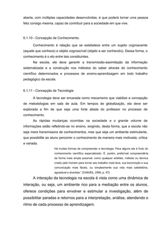 aberta, com múltiplas capacidades desenvolvidas, é que poderá tornar uma pessoa
feliz consigo mesma, capaz de contribuir para a sociedade em que vive.



6.1.10 - Concepção de Conhecimento.

      Conhecimento é relação que se estabelece entre um sujeito cognoscente
(aquele que conhece) e objeto cognoscível (objeto a ser conhecido). Dessa forma, o
conhecimento é o elo entre tais constituintes.
      Na escola, ele deve garantir a transmissão-assimilação da informação
sistematizada e a construção nos métodos do saber através do conhecimento
científico determinados e processos de ensino-aprendizagem em todo trabalho
pedagógico da escola.


6.1.11 - Concepção de Tecnologia

      A tecnologia deve ser encarada como mecanismo que viabilize a concepção
de metodologias em sala de aula. Em tempos de globalização, ela deve ser
explorada a fim de que seja uma forte aliada do professor no processo de
conhecimento.
      As rápidas mudanças ocorridas na sociedade e o grande volume de
informações estão refletindo-se no ensino, exigindo, desta forma, que a escola não
seja mera transmissora de conhecimentos, mas que seja um ambiente estimulante,
que possibilite ao aluno percorrer o conhecimento de maneira mais motivada, crítica
e variada.
                     Há muitas formas de compreender a tecnologia. Para alguns ela é fruto do
                     conhecimento científico especializado. É, porém, preferível compreendê-la
                     da forma mais ampla possível, como qualquer artefato, método ou técnica
                     criado pelo homem para tornar seu trabalho mais leve, sua locomoção e sua
                     comunicação mais fáceis, ou simplesmente sua vida mais satisfatória,
                     agradável e divertida.‖ (CHAVES, 1999, p. 47)

      A interação da tecnologia na escola é vista como uma dinâmica de
interação, ou seja, um ambiente rico para a mediação entre os alunos,
oferece condições para envolver e estimular a investigação, além de
possibilitar paradas e retornos para a interpretação, análise, atendendo o
ritmo de cada processo de aprendizagem.
 