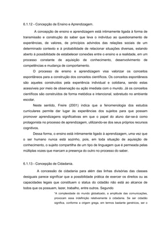 6.1.12 - Concepção de Ensino e Aprendizagem.

       A concepção de ensino e aprendizagem está intimamente ligada à forma de
transmissão e construção do saber que leva o indivíduo ao questionamento de
experiências, de valores, de princípios advindos das relações sociais de um
determinado contexto e à probabilidade de relacionar situações diversas, estando
aberto à possibilidade de estabelecer conexões entre o ensino e a realidade, em um
processo      constante   de   aquisição   de    conhecimento,      desenvolvimento       de
competências e mudança de comportamento.
      O processo de ensino e aprendizagem visa valorizar os conceitos
espontâneos para a construção dos conceitos científicos. Os conceitos espontâneos
são aqueles construídos pela experiência individual e cotidiana, sendo estas
acessíveis por meio de observação ou ação imediata com o mundo. Já os conceitos
científicos são construídos de forma metódica e intencional, sobretudo no ambiente
escolar.
      Neste sentido, Freire (2001) indica que a fenomenologia dos estudos
curriculares permite dar lugar às experiências dos sujeitos para que possam
promover aprendizagens significativas em que o papel do aluno dar-se-á como
protagonista no processo de aprendizagem, utilizando-se dos seus próprios recursos
cognitivos.
      Dessa forma, o ensino está intimamente ligado à aprendizagem, uma vez que
o ser humano nunca está sozinho, pois, em toda situação de aquisição de
conhecimento, o sujeito compartilha de um tipo de linguagem que é permeada pelas
múltiplas vozes que marcam a presença do outro no processo do saber.


6.1.13 - Concepção de Cidadania.

           A concessão de cidadania para além das linhas divisórias das classes
desiguais parece significar que a possibilidade prática de exercer os direitos ou as
capacidades legais que constituem o status do cidadão não está ao alcance de
todos que os possuem, lazer, trabalho, entre outros. Segundo
                      ―A complexidade do mundo globalizado, a amplitude das comunicações,
                      provocam essa indefinição relativamente à cidadania. Se ser cidadão
                      significa, conforme a origem grega, em termos bastante genéricos, ser o
 