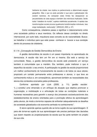 habitante da cidade, isso implica no pertencimento a determinado espaço
                    geográfico. Mas o que se pode perceber é que para a globalização não
                    existem barreiras. Ao extrapolar estes limites faz desaparecer as
                    peculiaridades de cada espaço e também dos indivíduos implicados. Serão
                    todos ―cidadãos do mundo‖, sujeitos indefinidos socialmente. A rapidez das
                    transformações sociais provoca igualmente transformações individuais. Isso
                    exige readaptação, reeducação.‖ (ARAÚJO, 2003, p. 47)
         Como consequência, cidadania passa a significar o relacionamento entre
uma sociedade política e seus membros. Os reflexos dessa condição no direito
internacional, por outro lado, impulsiona esse conceito ao de nacionalidade. Busca-
se trabalhar o indivíduo para que este possa conhecer e buscar a sua condição
dentro do processo de cidadania.


6.1.14 - Concepção de Gestão Democrática de Ensino
      A gestão democrática da escola é um passo importante no aprendizado da
democracia. A escola não tem um fim em si mesma. Ela está a serviço da
comunidade. Nisso, a gestão democrática da escola está prestando um serviço
também à comunidade que a mantém. Ela, também, pode melhorar o que é
específico da escola: o seu ensino. A participação na gestão da escola proporcionará
um melhor conhecimento do funcionamento da escola e de todos os seus atores;
propiciará um contato permanente entre professores e alunos, o que leva ao
conhecimento mútuo e, em conseqüência, aproximará também as necessidades dos
alunos dos conteúdos ensinados pelos professores.
      Conforme     apontado     por    Lück     (2000,     p.    11),    gestão     escolar:
―[...] constitui uma dimensão e um enfoque de atuação que objetiva promover a
organização, a mobilização e a articulação de todas as condições materiais e
humanas necessárias para garantir o avanço dos processos socioeducacionais dos
estabelecimentos de ensino orientadas para a promoção efetiva da aprendizagem
pelos alunos, de modo a torná-los capazes de enfrentar adequadamente os desafios
da sociedade globalizada e da economia centrada no conhecimento‖.
      O aluno aprende apenas quando ele se torna sujeito da sua aprendizagem. E
para ele tornar-se sujeito da sua aprendizagem ele precisa participar das decisões
que dizem respeito ao projeto/proposta da escola que faz parte também do projeto
de sua vida.
 