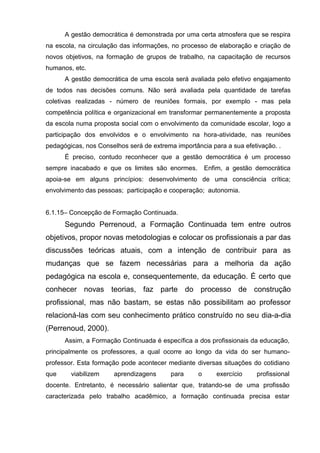 A gestão democrática é demonstrada por uma certa atmosfera que se respira
na escola, na circulação das informações, no processo de elaboração e criação de
novos objetivos, na formação de grupos de trabalho, na capacitação de recursos
humanos, etc.
      A gestão democrática de uma escola será avaliada pelo efetivo engajamento
de todos nas decisões comuns. Não será avaliada pela quantidade de tarefas
coletivas realizadas - número de reuniões formais, por exemplo - mas pela
competência política e organizacional em transformar permanentemente a proposta
da escola numa proposta social com o envolvimento da comunidade escolar, logo a
participação dos envolvidos e o envolvimento na hora-atividade, nas reuniões
pedagógicas, nos Conselhos será de extrema importância para a sua efetivação. .
      É preciso, contudo reconhecer que a gestão democrática é um processo
sempre inacabado e que os limites são enormes.         Enfim, a gestão democrática
apoia-se em alguns princípios: desenvolvimento de uma consciência crítica;
envolvimento das pessoas; participação e cooperação; autonomia.


6.1.15– Concepção de Formação Continuada.
      Segundo Perrenoud, a Formação Continuada tem entre outros
objetivos, propor novas metodologias e colocar os profissionais a par das
discussões teóricas atuais, com a intenção de contribuir para as
mudanças que se fazem necessárias para a melhoria da ação
pedagógica na escola e, consequentemente, da educação. É certo que
conhecer novas teorias, faz parte do processo de construção
profissional, mas não bastam, se estas não possibilitam ao professor
relacioná-las com seu conhecimento prático construído no seu dia-a-dia
(Perrenoud, 2000).
      Assim, a Formação Continuada é específica a dos profissionais da educação,
principalmente os professores, a qual ocorre ao longo da vida do ser humano-
professor. Esta formação pode acontecer mediante diversas situações do cotidiano
que     viabilizem    aprendizagens       para     o      exercício    profissional
docente. Entretanto, é necessário salientar que, tratando-se de uma profissão
caracterizada pelo trabalho acadêmico, a formação continuada precisa estar
 
