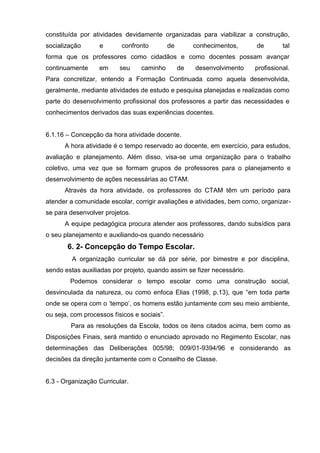 constituída por atividades devidamente organizadas para viabilizar a construção,
socialização       e      confronto          de        conhecimentos,    de        tal
forma que os professores como cidadãos e como docentes possam avançar
continuamente     em      seu    caminho          de   desenvolvimento   profissional.
Para concretizar, entendo a Formação Continuada como aquela desenvolvida,
geralmente, mediante atividades de estudo e pesquisa planejadas e realizadas como
parte do desenvolvimento profissional dos professores a partir das necessidades e
conhecimentos derivados das suas experiências docentes.


6.1.16 – Concepção da hora atividade docente.
      A hora atividade é o tempo reservado ao docente, em exercício, para estudos,
avaliação e planejamento. Além disso, visa-se uma organização para o trabalho
coletivo, uma vez que se formam grupos de professores para o planejamento e
desenvolvimento de ações necessárias ao CTAM.
      Através da hora atividade, os professores do CTAM têm um período para
atender a comunidade escolar, corrigir avaliações e atividades, bem como, organizar-
se para desenvolver projetos.
      A equipe pedagógica procura atender aos professores, dando subsídios para
o seu planejamento e auxiliando-os quando necessário
       6. 2- Concepção do Tempo Escolar.
         A organização curricular se dá por série, por bimestre e por disciplina,
sendo estas auxiliadas por projeto, quando assim se fizer necessário.
        Podemos considerar o tempo escolar como uma construção social,
desvinculada da natureza, ou como enfoca Elias (1998, p.13), que ―em toda parte
onde se opera com o ‗tempo‘, os homens estão juntamente com seu meio ambiente,
ou seja, com processos físicos e sociais‖.
        Para as resoluções da Escola, todos os itens citados acima, bem como as
Disposições Finais, será mantido o enunciado aprovado no Regimento Escolar, nas
determinações das Deliberações 005/98; 009/01-9394/96 e considerando as
decisões da direção juntamente com o Conselho de Classe.


6.3 - Organização Curricular.
 