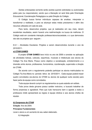 Saídas antecipadas somente serão aceitas quando solicitadas ou autorizadas
pelos pais (ou responsáveis), sendo que a liberação só será feita pela Orientação
Educacional, Coordenação Pedagógica ou pela Direção do Colégio.
      O Colégio busca formar indivíduos capazes de analisar, interpretar e
transformar a realidade, e para se alcançar estas metas precisamos ir além dos
recursos utilizados em sala de aula.
      Para tanto, desenvolve projetos, que já realizados em seu meio, deram
excelentes resultados, assim haverá uma realimentação na busca de melhoras. O
Colégio está em constante interação professor/aluno/sociedade, e o que demonstra
isto são os projetos que seguem :


6.5.1 - Atividades Escolares: Projetos a serem desenvolvidos durante o ano de
2010/2011.
a) CTAM GAMES
      O projeto CTAM GAMES teve início no ano de 2006 e consiste na aplicação
de atividades lúdicas, culturais, esportivas, musicais e intelectuais aos alunos do
Colégio Tia Ana Maria. Possui como objetivo a socialização, entretenimento e a
diversão entre alunos, professores, funcionários, coordenação, supervisão e direção
do CTAM.
      De acordo com o regulamento poderão participar os alunos matriculados no
Colégio Tia Ana Maria no período letivo de 2010/2011. Cada equipe poderá trazer
quatro convidados (ex-alunos do CTAM ou alunos de qualquer outra escola) para
fazer parte da equipe como convidados.
      Toda equipe deverá cumprir os regulamentos os quais estarão em editais.
      Toda prova desta gincana possui caráter instrutivo, e buscará trabalhar de
forma prazerosa e agradável. Para que tudo transcorra bem e agrade a todos a
professora chefe apresentará as regras à equipe diretiva e aos alunos chefes de
equipe.


b) Congresso do CTAM
Criação: Ano de 2004.
Princípios Fundamentais:
Levar o aluno a um aumento do seu saber elaborado.
      b) Integração
 