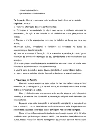 c) Interdisciplinaridade.
      d) Aumento de conhecimentos.


Participação: Alunos, professores, pais, familiares, funcionários e a sociedade.
Objetivos: 2010/2011.
a) Promover a formação de novos conhecimentos;
b) Enriquecer a personalidade do aluno com novos e melhores recursos de
pensamento, de ação e de convívio social, abrindo-lhes novas perspectivas de
cultura;
c) Planejar e orientar experiências concretas de trabalho, de busca por parte dos
alunos;
d)Envolver alunos,     professores e    elementos da     sociedade na      busca   do
conhecimento e do entendimento;
e) Levar os educandos à formação crítica e ressaltar a participação como ―gente‖
construtor do processo de formação do seu conhecimento e do conhecimento das
gerações.
f)Buscar progresso através do escutar experiências para que possa reformular seus
conceitos e assim consolidar seus conhecimentos.
g) Levar o aluno a perceber que as dúvidas dele também são dúvidas de outros.
h) Levar o aluno a participar através da escolha dos temas a serem trabalhados.


c) Piquenique em Família.
       O projeto resgata o prazer de estar juntos, de vivenciar cada momento ao lado
da família, de poder repartir o que de bom temos, no ambiente da natureza, através
de brincadeiras alegres e sadias.
       Com o intuito de maior entrosamento entre escola, alunos e pais, foi criado o
Piquenique em família, que conta com a participação dos pais e dos familiares dos
nossos alunos.
       Busca-se uma maior integração e participação, resgatando o convívio direto
com a natureza, com as brincadeiras atuais e de tempos atrás. Proporciona uma
proximidade prazerosa entre todos os que participam, não havendo distinções.
       Conta com a colaboração antecipada dos professores, equipe administrativa,
funcionários em geral na organização do mesmo, que se realiza no envolvimento dos
alunos. Na sua realização, há uma montagem de equipes que se unem na busca dos
 