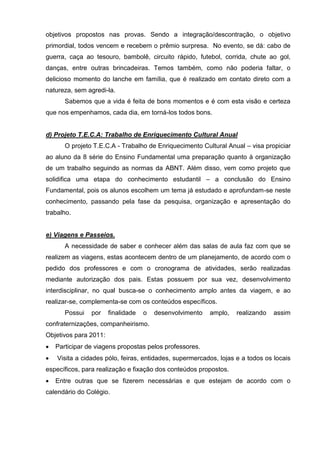 objetivos propostos nas provas. Sendo a integração/descontração, o objetivo
primordial, todos vencem e recebem o prêmio surpresa. No evento, se dá: cabo de
guerra, caça ao tesouro, bambolê, circuito rápido, futebol, corrida, chute ao gol,
danças, entre outras brincadeiras. Temos também, como não poderia faltar, o
delicioso momento do lanche em família, que é realizado em contato direto com a
natureza, sem agredi-la.
       Sabemos que a vida é feita de bons momentos e é com esta visão e certeza
que nos empenhamos, cada dia, em torná-los todos bons.


d) Projeto T.E.C.A: Trabalho de Enriquecimento Cultural Anual
       O projeto T.E.C.A - Trabalho de Enriquecimento Cultural Anual – visa propiciar
ao aluno da 8 série do Ensino Fundamental uma preparação quanto à organização
de um trabalho seguindo as normas da ABNT. Além disso, vem como projeto que
solidifica uma etapa do conhecimento estudantil – a conclusão do Ensino
Fundamental, pois os alunos escolhem um tema já estudado e aprofundam-se neste
conhecimento, passando pela fase da pesquisa, organização e apresentação do
trabalho.


e) Viagens e Passeios.
       A necessidade de saber e conhecer além das salas de aula faz com que se
realizem as viagens, estas acontecem dentro de um planejamento, de acordo com o
pedido dos professores e com o cronograma de atividades, serão realizadas
mediante autorização dos pais. Estas possuem por sua vez, desenvolvimento
interdisciplinar, no qual busca-se o conhecimento amplo antes da viagem, e ao
realizar-se, complementa-se com os conteúdos específicos.
       Possui   por    finalidade   o   desenvolvimento   amplo,   realizando   assim
confraternizações, companheirismo.
Objetivos para 2011:
   Participar de viagens propostas pelos professores.
   Visita a cidades pólo, feiras, entidades, supermercados, lojas e a todos os locais
específicos, para realização e fixação dos conteúdos propostos.
   Entre outras que se fizerem necessárias e que estejam de acordo com o
calendário do Colégio.
 