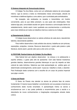 f) Sistema Integrado de Comunicação Interna:
       O Colégio Tia Ana Maria, conta com um sofisticado sistema de comunicação
interna. Liga os alunos a todos os interessados nessa comunicação, através de
microfones e telefones ligados a uma cabine, que é controlada pela centralizadora.
       Na recepção, são analisados os recados e transmitidos, em horário
conveniente, para os que deles precisam, ou aos quais são endereçados. Este
sistema liga pais, comunidade escolar em geral e favorece a comunicação dentro do
estabelecimento, dando assim maior qualidade aos acontecimentos e contribuindo
para maior eficiência em todos os trabalhos internos e externos do Colégio.


g) Departamento Cultural.
       O Colégio busca desenvolver os valores artísticos de cada aluno, descobrindo
talentos, desvendando aptidões.
       Para melhor desenvolver o lado artístico dos alunos, trabalha-se com pinturas,
exposições, projeções, músicas. Busca-se desenvolver o gosto pela poesia e pela
literatura, dando assim, grande valor para a arte como um todo.


h) FICOTAM: Festival Interno do Colégio Tia Ana Maria:
       Este festival tem por objetivo desenvolver   na criança e no adolescente o
espírito artístico, o gosto pela arte de apresentar. Com este festival mostramos
grandes talentos, desenvolvemos grandes lideranças no que diz respeito ao lado
cultural de cada indivíduo. Sabemos que toda apresentação ao público gera um
determinado constrangimento, sendo assim busca-se trabalhar o medo, o desinibir.
Para finalização deste contamos com a escolha de um corpo de jurados imparcial
que julga o evento.


i) Sarau da Poesia
       O Sarau da Poesia visa atender os alunos da primeira fase do ensino
fundamental. O mesmo busca trabalhar o envolvimento com as poesias e levá-los ao
conhecimento deste mundo encantado. A apresentação motiva os alunos a
envolverem-se com o seu poeta preferido e encaminhá-los para a escrita e a
descoberta de novos conhecimentos e imaginações empregados através desta
cultura.
 