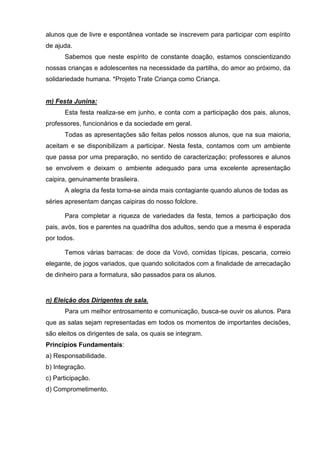 alunos que de livre e espontânea vontade se inscrevem para participar com espírito
de ajuda.
      Sabemos que neste espírito de constante doação, estamos conscientizando
nossas crianças e adolescentes na necessidade da partilha, do amor ao próximo, da
solidariedade humana. *Projeto Trate Criança como Criança.


m) Festa Junina:
      Esta festa realiza-se em junho, e conta com a participação dos pais, alunos,
professores, funcionários e da sociedade em geral.
      Todas as apresentações são feitas pelos nossos alunos, que na sua maioria,
aceitam e se disponibilizam a participar. Nesta festa, contamos com um ambiente
que passa por uma preparação, no sentido de caracterização; professores e alunos
se envolvem e deixam o ambiente adequado para uma excelente apresentação
caipira, genuinamente brasileira.
      A alegria da festa torna-se ainda mais contagiante quando alunos de todas as
séries apresentam danças caipiras do nosso folclore.

      Para completar a riqueza de variedades da festa, temos a participação dos
pais, avós, tios e parentes na quadrilha dos adultos, sendo que a mesma é esperada
por todos.

      Temos várias barracas: de doce da Vovó, comidas típicas, pescaria, correio
elegante, de jogos variados, que quando solicitados com a finalidade de arrecadação
de dinheiro para a formatura, são passados para os alunos.


n) Eleição dos Dirigentes de sala.
      Para um melhor entrosamento e comunicação, busca-se ouvir os alunos. Para
que as salas sejam representadas em todos os momentos de importantes decisões,
são eleitos os dirigentes de sala, os quais se integram.
Princípios Fundamentais:
a) Responsabilidade.
b) Integração.
c) Participação.
d) Comprometimento.
 