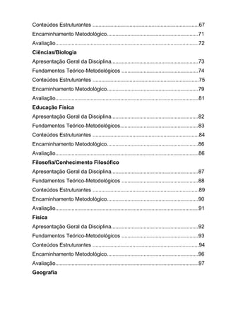Conteúdos Estruturantes ........................................................................67
Encaminhamento Metodológico..............................................................71
Avaliação.................................................................................................72
Ciências/Biologia
Apresentação Geral da Disciplina...........................................................73
Fundamentos Teórico-Metodológicos ....................................................74
Conteúdos Estruturantes ........................................................................75
Encaminhamento Metodológico..............................................................79
Avaliação.................................................................................................81
Educação Física
Apresentação Geral da Disciplina...........................................................82
Fundamentos Teórico-Metodológicos.....................................................83
Conteúdos Estruturantes ........................................................................84
Encaminhamento Metodológico..............................................................86
Avaliação.................................................................................................86
Filosofia/Conhecimento Filosófico
Apresentação Geral da Disciplina...........................................................87
Fundamentos Teórico-Metodológicos ....................................................88
Conteúdos Estruturantes ........................................................................89
Encaminhamento Metodológico..............................................................90
Avaliação.................................................................................................91
Física
Apresentação Geral da Disciplina...........................................................92
Fundamentos Teórico-Metodológicos ....................................................93
Conteúdos Estruturantes ........................................................................94
Encaminhamento Metodológico..............................................................96
Avaliação.................................................................................................97
Geografia
 