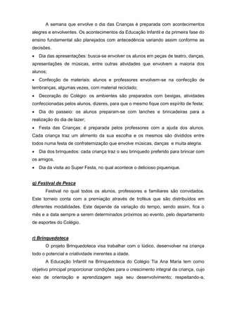 A semana que envolve o dia das Crianças é preparada com acontecimentos
alegres e envolventes. Os acontecimentos da Educação Infantil e da primeira fase do
ensino fundamental são planejados com antecedência variando assim conforme as
decisões.
   Dia das apresentações: busca-se envolver os alunos em peças de teatro, danças,
apresentações de músicas, entre outras atividades que envolvem a maioria dos
alunos;
   Confecção de materiais: alunos e professores envolvem-se na confecção de
lembranças, algumas vezes, com material reciclado;
   Decoração do Colégio: os ambientes são preparados com bexigas, atividades
confeccionadas pelos alunos, dizeres, para que o mesmo fique com espírito de festa;
   Dia do passeio: os alunos preparam-se com lanches e brincadeiras para a
realização do dia de lazer;
   Festa das Crianças: é preparada pelos professores com a ajuda dos alunos.
Cada criança traz um alimento da sua escolha e os mesmos são divididos entre
todos numa festa de confraternização que envolve músicas, danças e muita alegria.
   Dia dos brinquedos: cada criança traz o seu brinquedo preferido para brincar com
os amigos.
   Dia da visita ao Super Festa, no qual acontece o delicioso piquenique.


q) Festival de Pesca
       Festival no qual todos os alunos, professores e familiares são convidados.
Este torneio conta com a premiação através de troféus que são distribuídos em
diferentes modalidades. Este depende da variação do tempo, sendo assim, fica o
mês e a data sempre a serem determinados próximos ao evento, pelo departamento
de esportes do Colégio.


r) Brinquedoteca
       O projeto Brinquedoteca visa trabalhar com o lúdico, desenvolver na criança
todo o potencial e criatividade inerentes a idade.
       A Educação Infantil na Brinquedoteca do Colégio Tia Ana Maria tem como
objetivo principal proporcionar condições para o crescimento integral da criança, cujo
eixo de orientação e aprendizagem seja seu desenvolvimento; respeitando-a,
 