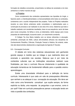 formação de cidadãos conscientes, empenhados na defesa da sociedade e do meio
ambiente é a melhor maneira de agir.
       u) Projetos
      Como complemento dos conteúdos apresentados nas Apostilas do Anglo, e
fazendo assim, a interdisciplinaridade e a transversalidade entre todos os conteúdos,
contaremos com o auxílio indispensável dos projetos. Todos os Projetos realizados
durante os anos letivos anteriores serão consultados e realimentados para a
construção do processo a ser realizado no ano dois mil e cinco. Sabemos que todo o
trabalho realizado com excelentes resultados, deve na sua sequência, servir de base
para novas conquistas. As falhas e erros, já detectados, darão espaço para novas
propostas de realimentação, buscando assim, um crescimento constante.
      O Colégio Tia Ana Maria trabalha com os temas referentes à educação
ambiental, prevenção de AIDS, cultura afro-brasileira africana nas disciplinas de
Conhecimento Filosófico, Ciências, Produção Textual e História. No entanto, estes
não são desenvolvidos obedecendo a organização da Agenda 21 Escolar.

6.6 – Concepção Curricular.
      O debate em torno dos sistemas educacionais vem ganhando
grande espaço à medida que se indaga o que realmente deve ser
ensinado e aprendido nas escolas. Sabe-se que é por meio de
conteúdos culturais que as instituições educativas realizam suas
finalidades, por isso o currículo filiou-se diretamente à qualidade de
educação tornando-se de fundamental reflexão para a questão ensino-
aprendizagem.
      Existe uma diversidade infindável para a definição do termo
currículo. Interessante é que cada um vale de pressupostos diferentes
que venham a se adequar à sua concepção de educação. Ele deve ser
visto como uma ferramenta conceitual que supõe sempre, de forma
explícita ou tácita, uma resposta às perguntas o que ensinar, como é
por quê? Falar em currículo pressupõe-se pensar a educação tendo em
vista a questão dos conteúdos.
 