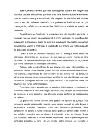 José Conterás afirma que tais concepções variam em função dos
distintos valores educativos que lhes dão vida. Deve-se pensar também,
que na medida em que o currículo diz respeito às decisões educativas
para a escola, acha-se mediado por problemas institucionais e, por
conseguinte, reflete as circunstâncias históricas e sociais as quais foi
pensado.
      Constituindo o Currículo na matéria-prima do trabalho docente, a
questão que se coloca ao profissional é como enfrentar os desafios das
inovações curriculares. Sabe-se que tais inovações apontadas no campo
educacional visam a melhorar a qualidade do ensino ou modernização
do processo educativo.
      Contra a idéia do processo educativo que o         enxergue como sendo de
interesses dominantes, ou da noção de que basta ao ensino montar-se para
denunciar os mecanismos de exploração, coloca-se a necessidade de negociação
que venha a entender aos interesses particulares.
      Todavia, cabe a advertência de que algumas de suas          interpretações, se
levadas às últimas conseqüências, podem vir a cair em outras visões deterministas.
Por exemplo, a organização do saber escolar e de seu ensino vem se dando, há
vários anos, segundo certas características, pontificando que a tendência é isso, não
restando às concepções teóricas outro papel que não o de especular sobre um
dever ser que nunca se fará realidade.
      Como reprodutora, a escola atua na seleção e distribuição de conhecimento e
o currículo nada mais é que uma seleção de cultura, uma filtragem de conhecimento
de modo que o torne acessível aos diferentes grupos, conforme as necessidades
de cada um.
      Os professores devem assumir uma postura em relação ao currículo não
como uma solução estabelecida, mas sim como espaço no qual se pode buscar e
experimentar soluções. Concebido como uma ferramenta profissional, deve
constituir-se no cenário e numa estratégia para o professor compreender melhor o
seu trabalho e resolver seus problemas. A articulação entre as diversas áreas
que compõem este eixo é um dos fatores importantes para a aprendizagem dos
conteúdos propostos. A partir     de um projeto     sobre animais, por exemplo, o
 