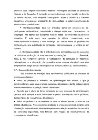 professor pode ampliar seu trabalho, trazendo informações advindas do campo da
História e da Geografia. A formação em currículo almeja uma incursão no domínio
da cultura escolar, uma instigante interrogação          sobre a prática e o trabalho
educativos, um processo incessante de democratizar a cultura experimentando
sempre novas possibilidades.
      A interdisciplinaridade deve ser entendida como um processo de co-
participação, reciprocidade, mutualidade e dialógo, estes que          caracterizam   a
integração não apenas das disciplinas mas de todos os envolvidos no processo
educativo.   É   vista   como    uma    questão    de     atitude,   pressupondo   uma
intersubjetividade e visando a uma mudança de atitude frente ao problema de
conhecimento, uma substituição da concepção fragmentária para e unitária do ser
humano.
      A interdisciplinaridade não é entendida como compatibilização de conteúdos
de disciplinas em função de suas eventuais aproximações                     ( Bochniak,
1992, p. 19). Tampouco significa       a ―justaposição    de conteúdos de disciplinas
heterogêneas ou a integração de conteúdos numa mesma disciplina‖, nem visa
simplesmente atingir o nível de integração de métodos, teorias ou conhecimentos..

6.7 – Concepção de Avaliação.
      Todo processo de avaliação deve ser entendido como parte de processo de
ensino aprendizagem:
   Indica ao professor o momento de aprendizagem dos alunos: o que já
compreenderam, quais seus avanços, quais suas dificuldades, dando pistas de como
intervir no sentido da superação de tais dificuldades;
   Permite que o aluno se torne consciente de seu processo de aprendizagem:
perceba seus avanços e suas dificuldades e possa, em conjunto com o professor,
buscar modos de resolver essas dificuldades;
   Indica ao professor a necessidade de rever e refazer ajustes ou não na sua
prática educacional. Nesse sentido a avaliação é uma ação contínua, exigindo uma
observação sistemática dos alunos não apenas com relação ao domínio de conceitos
de conteúdos específicos, mas também com relação ao desenvolvimento de
competências e habilidades.
 