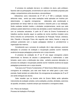 O processo de avaliação dar-se-á, no cotidiano do aluno, pelo professor,
fazendo valer as participações, envolvimento em sala e em atividades propostas pelo
colégio, companheirismo entre aluno/aluno, aluno/professor.
     Utilizaremos como instrumento de 5a EF a 3a EM a avaliação mensal,
atribuindo notas,    sendo que estas avaliações serão aplicadas em horários pré-
determinados        e seguirão cronogramas       elaborados pela coordenação e
apresentado em tempo hábil ao corpo docente e discente para a sua realização.
Serão avaliadas também tarefas e atividades complementares, sendo que cada
professor poderá determinar os títulos das atividades a serem trabalhadas de acordo
com os conteúdos estudados. A partir da 5a série do Ensino Fundamental os
trabalhos escritos deverão seguir os padrões da norma científica (modelo) como
forma instrutiva de conhecimento. As disciplinas de Produção Textual, Literatura,
Arte, Filosofia e Educação Física não seguirão este roteiro, ficando a cargo do
professor juntamente com a equipe pedagógica distribuir e pré-determinar a
organização dos mesmos.
      Considerando que o processo de avaliação não é algo estanque, possíveis
alterações no processo de avaliação e recuperação poderão ocorrer mediante
anuência da equipe pedagógica juntamente com o corpo docente.
      O processo de avaliação de 2º ao 5º ano segue cronograma próprio
determinado na Semana de estudos e planejamentos e realimentado a cada
bimestre, assim como a distribuição das notas, portanto possíveis alterações no
processo de avaliação e recuperação poderão ocorrer mediante anuência da equipe
pedagógica juntamente com o corpo docente.
      Todo aluno de 5a Ensino Fundamental a 3a Série Ensino Médio terá acesso ao
cronograma de avaliações, pois este será fixado em edital geral e para maior
precisão, fixado também em edital oficial. Os cronogramas de avaliações de 2º ao 5º
ano serão entregues aos alunos.
      Cabe ressaltar que na terceira série do Ensino Médio serão aplicados
instrumentos de avaliação variados, como avaliações, provões, atividades, exercícios
da apostila, simulados, mudando sempre que necessário o cronograma citado.


6.8 – Planos de Avaliação.
Processo de Avaliação e Promoção.
 