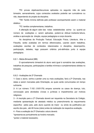 *P2: provas objetivas/discursivas aplicadas no segundo mês de cada
bimestre, semanalmente, cujos conteúdos avaliados poderão ser cumulativos ou
não, dependendo do projeto da disciplina.
       *TM: Tarefa mínima definida pelo professor acompanhando assim o material
didático;
       *TC: tarefas complementares, trabalhos.
       A alteração de algum valor das notas estabelecidas acima             ou quanto ao
número de     avaliações a       serem aplicadas, poderá se efetuar mediante leitura,
análise e aprovação da direção, equipe pedagógica e corpo docente.
       As disciplinas de Produção Textual, Educação Física, Literatura, Arte e
Filosofia, serão avaliadas em termos diferenciados, usando assim trabalhos,
avaliações    escritas   de   conteúdos    relacionados   à   disciplina,   desempenho,
participação, debates, logo possuem critérios pré-definidos junto à equipe
pedagógica.


6.8.1 - Média Bimestral (MB)
       O aproveitamento bimestral do aluno será igual à somatória das avaliações,
trabalhos de pesquisa, participações e tarefas mínimas e complementares obtidas no
bimestre.


6.8.2 - Avaliações de 2ª Chamada
1- Caso o aluno, venha a perder uma ou mais avaliações, fará a 2ª Chamada, nas
datas a serem marcadas pela Orientação, as quais serão comunicadas em tempo
suficiente.
2- A Lei número 7.102 (15/01/79) ampara somente os casos de doença, luto,
convocação para atividades cívicas e jurídicas e impedimentos por motivos
religiosos.
3 - A inscrição para a 2ª Chamada deverá ser requerida na Secretaria do Colégio,
mediante apresentação de atestado médico ou preenchimento do requerimento
específico pelos pais, pelo aluno quando de maior ou ainda da justificativa por
escrito dos pais , até 48 horas (úteis) antes da realização da respectiva avaliação.
4 - Para a avaliação de 2ª Chamada o aluno deverá:
*apresenta-se pontualmente ao horário marcado;
*portar o material necessário;
 