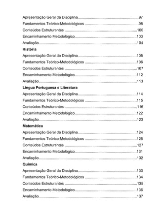 Apresentação Geral da Disciplina...........................................................97
Fundamentos Teórico-Metodológicos ....................................................98
Conteúdos Estruturantes ......................................................................100
Encaminhamento Metodológico............................................................103
Avaliação...............................................................................................104
História
Apresentação Geral da Disciplina.........................................................105
Fundamentos Teórico-Metodológicos ..................................................106
Conteúdos Estruturantes ......................................................................107
Encaminhamento Metodológico............................................................112
Avaliação...............................................................................................113
Língua Portuguesa e Literatura
Apresentação Geral da Disciplina.........................................................114
Fundamentos Teórico-Metodológicos ..................................................115
Conteúdos Estruturantes ......................................................................116
Encaminhamento Metodológico............................................................122
Avaliação...............................................................................................123
Matemática
Apresentação Geral da Disciplina.........................................................124
Fundamentos Teórico-Metodológicos ..................................................125
Conteúdos Estruturantes ......................................................................127
Encaminhamento Metodológico............................................................131
Avaliação...............................................................................................132
Química
Apresentação Geral da Disciplina.........................................................133
Fundamentos Teórico-Metodológicos ..................................................134
Conteúdos Estruturantes ......................................................................135
Encaminhamento Metodológico............................................................136
Avaliação...............................................................................................137
 