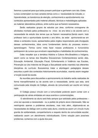 faremos o possível para que todos possam participar e ganharem com isto. Estes
cursos contemplam os mais variados temas como a necessidade da inclusão, a
hiperatividade, os transtornos de atenção, conhecimento e aprofundamento nos
conteúdos apresentados pelo material utilizado, técnicas e metodologias aplicadas
ao material, laboratórios práticos, entre outros que se fizerem necessários.
         Serão realizados grupos de estudos por área, conforme cronograma de
atividades montado pelos professores no início do ano letivo e de acordo com a
necessidade de estudo dos temas que se fizerem necessários.Sendo assim, todo
professor terá a oportunidade durante o ano letivo, de estar aprimorando-se em
idéias e conteúdos novos, apresentados pelos órgãos responsáveis pela divulgação
desses conhecimentos, tidos como fundamentais dentro do processo ensino–
aprendizagem. Temos como meta fazer nossos professores e funcionários
participarem de cursos que envolvam capacitações e habilidades de conhecimentos.
         Cabe ressaltar que a temática História e Cultura Afro-Brasileira e Indígena,
assim como os temas dos Desafios Educacionais Contemporâneos sendo eles,
Educação Ambiental, Educação Fiscal, Enfrentamento à Violência nas Escolas,
Prevenção ao Uso Indevido de Drogas e Sexualidade serão inseridos nas diferentes
disciplinas do currículo. Buscaremos tratar a abordagem pedagógica desses
assuntos a partir dos conteúdos historicamente acumulados, visando assim resgatar
a função social da escola.
         As reuniões para discussões e aprimoramento do trabalho serão realizadas de
forma mensal/bimestral ou de acordo com a necessidade, sendo que esta, será
comunicada pela direção do Colégio, através de comunicado por escrito em tempo
hábil.
         O Colégio possui vínculo com a comunidade podendo assim contar com a
participação de várias entidades em seus eventos e comemorações.
         O atendimento ao aluno será feito sempre que solicitado pelos professores –
uma vez apurada a necessidade - ou a pedido do próprio aluno interessado. Não se
restringindo apenas a problemas escolares, mas indo além, objetivando-se as
necessidades de diálogo com e entre cada aluno, criando-se assim um vínculo muito
grande de solidariedade, companheirismo e respeito dentro da comunidade escolar,
realizando assim um atendimento individualizado. Como solução para possíveis
problemas, contamos com a ajuda dos pais.
 