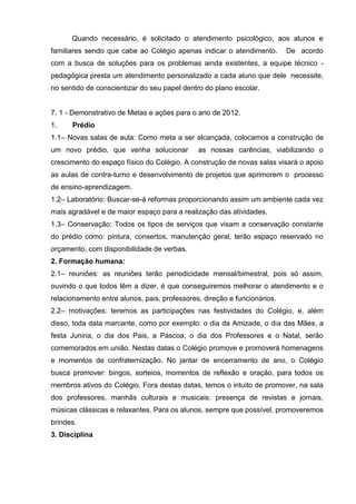 Quando necessário, é solicitado o atendimento psicológico, aos alunos e
familiares sendo que cabe ao Colégio apenas indicar o atendimento.        De acordo
com a busca de soluções para os problemas ainda existentes, a equipe técnico -
pedagógica presta um atendimento personalizado a cada aluno que dele necessite,
no sentido de conscientizar do seu papel dentro do plano escolar.


7. 1 - Demonstrativo de Metas e ações para o ano de 2012.
1.    Prédio
1.1– Novas salas de aula: Como meta a ser alcançada, colocamos a construção de
um novo prédio, que venha solucionar          as nossas carências, viabilizando o
crescimento do espaço físico do Colégio. A construção de novas salas visará o apoio
as aulas de contra-turno e desenvolvimento de projetos que aprimorem o processo
de ensino-aprendizagem.
1.2– Laboratório: Buscar-se-á reformas proporcionando assim um ambiente cada vez
mais agradável e de maior espaço para a realização das atividades.
1.3– Conservação: Todos os tipos de serviços que visam a conservação constante
do prédio como: pintura, consertos, manutenção geral, terão espaço reservado no
orçamento, com disponibilidade de verbas.
2. Formação humana:
2.1– reuniões: as reuniões terão periodicidade mensal/bimestral, pois só assim,
ouvindo o que todos têm a dizer, é que conseguiremos melhorar o atendimento e o
relacionamento entre alunos, pais, professores, direção e funcionários.
2.2– motivações: teremos as participações nas festividades do Colégio, e, além
disso, toda data marcante, como por exemplo: o dia da Amizade, o dia das Mães, a
festa Junina, o dia dos Pais, a Páscoa, o dia dos Professores e o Natal, serão
comemorados em união. Nestas datas o Colégio promove e promoverá homenagens
e momentos de confraternização. No jantar de encerramento de ano, o Colégio
busca promover: bingos, sorteios, momentos de reflexão e oração, para todos os
membros ativos do Colégio. Fora destas datas, temos o intuito de promover, na sala
dos professores, manhãs culturais e musicais: presença de revistas e jornais,
músicas clássicas e relaxantes. Para os alunos, sempre que possível, promoveremos
brindes.
3. Disciplina
 
