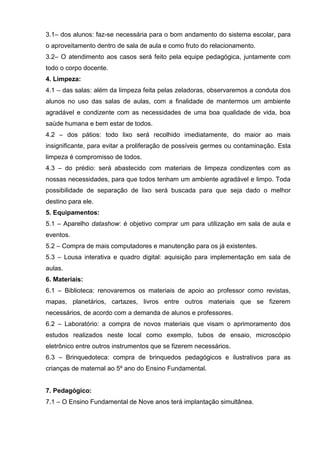 3.1– dos alunos: faz-se necessária para o bom andamento do sistema escolar, para
o aproveitamento dentro de sala de aula e como fruto do relacionamento.
3.2– O atendimento aos casos será feito pela equipe pedagógica, juntamente com
todo o corpo docente.
4. Limpeza:
4.1 – das salas: além da limpeza feita pelas zeladoras, observaremos a conduta dos
alunos no uso das salas de aulas, com a finalidade de mantermos um ambiente
agradável e condizente com as necessidades de uma boa qualidade de vida, boa
saúde humana e bem estar de todos.
4.2 – dos pátios: todo lixo será recolhido imediatamente, do maior ao mais
insignificante, para evitar a proliferação de possíveis germes ou contaminação. Esta
limpeza é compromisso de todos.
4.3 – do prédio: será abastecido com materiais de limpeza condizentes com as
nossas necessidades, para que todos tenham um ambiente agradável e limpo. Toda
possibilidade de separação de lixo será buscada para que seja dado o melhor
destino para ele.
5. Equipamentos:
5.1 – Aparelho datashow: é objetivo comprar um para utilização em sala de aula e
eventos.
5.2 – Compra de mais computadores e manutenção para os já existentes.
5.3 – Lousa interativa e quadro digital: aquisição para implementação em sala de
aulas.
6. Materiais:
6.1 – Biblioteca: renovaremos os materiais de apoio ao professor como revistas,
mapas, planetários, cartazes, livros entre outros materiais que se fizerem
necessários, de acordo com a demanda de alunos e professores.
6.2 – Laboratório: a compra de novos materiais que visam o aprimoramento dos
estudos realizados neste local como exemplo, tubos de ensaio, microscópio
eletrônico entre outros instrumentos que se fizerem necessários.
6.3 – Brinquedoteca: compra de brinquedos pedagógicos e ilustrativos para as
crianças de maternal ao 5º ano do Ensino Fundamental.


7. Pedagógico:
7.1 – O Ensino Fundamental de Nove anos terá implantação simultânea.
 