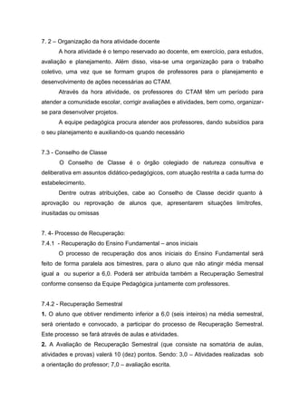 7. 2 – Organização da hora atividade docente
      A hora atividade é o tempo reservado ao docente, em exercício, para estudos,
avaliação e planejamento. Além disso, visa-se uma organização para o trabalho
coletivo, uma vez que se formam grupos de professores para o planejamento e
desenvolvimento de ações necessárias ao CTAM.
      Através da hora atividade, os professores do CTAM têm um período para
atender a comunidade escolar, corrigir avaliações e atividades, bem como, organizar-
se para desenvolver projetos.
      A equipe pedagógica procura atender aos professores, dando subsídios para
o seu planejamento e auxiliando-os quando necessário


7.3 - Conselho de Classe
       O Conselho de Classe é o órgão colegiado de natureza consultiva e
deliberativa em assuntos didático-pedagógicos, com atuação restrita a cada turma do
estabelecimento.
      Dentre outras atribuições, cabe ao Conselho de Classe decidir quanto à
aprovação ou reprovação de alunos que, apresentarem situações limítrofes,
inusitadas ou omissas


7. 4- Processo de Recuperação:
7.4.1 - Recuperação do Ensino Fundamental – anos iniciais
      O processo de recuperação dos anos iniciais do Ensino Fundamental será
feito de forma paralela aos bimestres, para o aluno que não atingir média mensal
igual a ou superior a 6,0. Poderá ser atribuída também a Recuperação Semestral
conforme consenso da Equipe Pedagógica juntamente com professores.


7.4.2 - Recuperação Semestral
1. O aluno que obtiver rendimento inferior a 6,0 (seis inteiros) na média semestral,
será orientado e convocado, a participar do processo de Recuperação Semestral.
Este processo se fará através de aulas e atividades.
2. A Avaliação de Recuperação Semestral (que consiste na somatória de aulas,
atividades e provas) valerá 10 (dez) pontos. Sendo: 3,0 – Atividades realizadas sob
a orientação do professor; 7,0 – avaliação escrita.
 