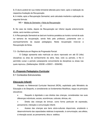 3. O aluno poderá ter sua média bimestral alterada para maior, após a realização da
respectiva Avaliação de Recuperação.
4. A média, após a Recuperação Semestral, será calculada mediante a aplicação da
seguinte fórmula:
         MS = Média do Semestre + Nota da Recuperação
                                   2
5. No caso da média, depois da Recuperação ser inferior àquela anteriormente
obtida, será mantida a primeira.
6. A Recuperação Semestral se dará em horários paralelos ao horário normal de aula
na semana de recuperação, sendo feito pelo professor, juntamente com o
acompanhamento       da   equipe       pedagógica.   Nesta   recuperação     inclui-se   a
Recuperação de férias.


7.5 - Da Matrícula em Regime de Progressão Parcial:
         O Colégio apresenta esta matrícula ao aluno reprovado em até 03 (três)
disciplinas ou área de conhecimento da série, fase, ciclo ou período, e lhe é
permitido cursar o período subseqüente concomitante às disciplinas ou áreas nas
quais reprovou. (Deliberações 005/98 e 009/01 – 9394/96)


8 - Proposta Pedagógica Curricular
8.1 Conteúdos Estruturantes.


Educação Infantil:
     Pautado no Referencial Curricular Nacional (RCN), explicitado pelo Ministério da
Educação e do Desporto, e considerando os fundamentos filosóficos, segue os princípios
educativos:
              Respeito à dignidade e aos direitos das crianças, consideradas nas suas
     diferenças individuais, sociais, econômicas, culturais, étnicas, etc.
              Direito das crianças de brincar, como forma particular de expressão,
     pensamento, interação e comunicação infantil.
              Acesso das crianças aos bens sócio-culturais disponíveis, ampliando o
     desenvolvimento das capacidades relativas à expressão, à comunicação, aos afetos,
     à interação social, ao pensamento, ética e estética.
 