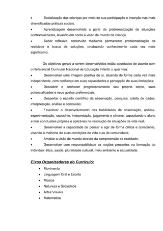          Socialização das crianças por meio de sua participação e inserção nas mais
diversificadas práticas sociais.
         Aprendizagem desenvolvida a partir da problematização de situações
contextualizadas, levando em conta a visão de mundo da criança.
         Saber reflexivo, construído mediante permanente problematização da
realidade e busca de soluções, produzindo conhecimento cada vez mais
significativo.


          Os objetivos gerais a serem desenvolvidos estão apontados de acordo com
o Referencial Curricular Nacional de Educação Infantil, o qual visa:
         Desenvolver uma imagem positiva de si, atuando de forma cada vez mais
independente, com confiança em suas capacidades e percepção de suas limitações;
         Descobrir    e   conhecer   progressivamente   seu    próprio   corpo,   suas
potencialidades e seus gostos preferenciais;
         Despertar o espírito científico da observação, pesquisa, coleta de dados,
interpretação, análise e conclusão;
         Favorecer o desenvolvimento das habilidades de observação, análise,
experimentação, raciocínio, interpretação, julgamento e síntese, capacitando o aluno
a tirar conclusões próprias e aplicá-las na resolução de situações da vida real;
         Desenvolver a capacidade de pensar e agir de forma crítica e consciente,
visando à melhoria de suas condições de vida e as da comunidade;
         Ampliar a visão de mundo através da compreensão da realidade;
         Desenvolver com responsabilidade as noções presentes na formação do
indivíduo: ética, saúde, pluralidade cultural, meio ambiente e sexualidade.


Eixos Organizadores do Currículo:
         Movimento
         Linguagem Oral e Escrita
         Música
         Natureza e Sociedade
         Artes Visuais
         Matemática
 