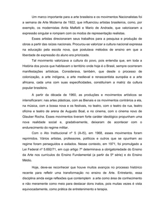 Um marco importante para a arte brasileira e os movimentos Nacionalistas foi
a semana de Arte Moderna de 1922, que influenciou artistas brasileiros, como, por
exemplo, os modernistas Anita Malfatti e Mario de Andrade, que valorizaram a
expressão singular e rompiam com os modos de representação realistas.
       Esses artistas direcionaram seus trabalhos para a pesquisa e produção de
obras a partir das raízes nacionais. Procurou-se valorizar a cultura nacional expressa
na educação pela escola nova, que postulava métodos de ensino em que a
liberdade de expressão do aluno era priorizada.
       Tal movimento valorizava a cultura do povo, pois entendia que, em toda a
História dos povos que habitavam o território onde hoje é o Brasil, sempre ocorreram
manifestações artísticas. Considerava, também, que desde o processo de
colonização, a arte indígena, a arte medieval e renascentista européia e a arte
africana, cada uma com suas especificidades, constituíram a matriz da cultura
popular brasileira.

       A partir da década de 1960, as produções e movimentos artísticos se
intensificaram: nas artes plásticas, com as Bienais e os movimentos contrários a ela,
na música, com a bossa nova e os festivais, no teatro, com o teatro de rua, teatro
oficina e teatro de arena de Augusto Boal, e no cinema, com o cinema novo de
Glauber Rocha. Esses movimentos tiveram forte caráter ideológico propunham uma
nova realidade social e, gradativamente, deixaram de acontecer com o
endurecimento do regime militar.
       Com o Ato Institucional nº 5 (A-I5), em 1968, esses movimentos foram
reprimidos. Vários artistas, professores, políticos e outros que se opunham ao
regime foram perseguidos e exilados. Nesse contexto, em 1971, foi promulgado a
Lei Federal nº 5.692/71, em cujo artigo 7º determinava a obrigatoriedade do Ensino
da Arte nos currículos do Ensino Fundamental (a partir da 5ª série) e do Ensino
Médio.

       Hoje, deve-se reconhecer que houve muitos avanços no processo histórico
recente para refletir uma transformação no ensino de Arte. Entretanto, essa
disciplina ainda exige reflexões que contemplem a arte como área de conhecimento
e não meramente como meio para destacar dons inatos, pois muitas vezes é vista
equivocadamente, como prática de entretenimento e terapia.
 
