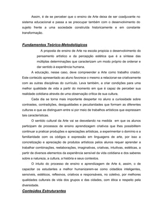 Assim, é de se perceber que o ensino de Arte deixa de ser coadjuvante no
sistema educacional e passa a se preocupar também com o desenvolvimento do
sujeito frente a uma sociedade construída historicamente e em constante
transformação.


Fundamentos Teórico-Metodológicos
               A proposta de ensino de Arte na escola propicia o desenvolvimento do
           pensamento artístico e da percepção estética que é a síntese das
           múltiplas determinações que caracterizam um modo próprio de ordenar e
           dar sentido à experiência humana.
       A educação, nesse caso, deve compreender a Arte como trabalho criador.
Este conteúdo apresentado ao aluno favorece o mesmo a relacionar-se criativamente
com as outras disciplinas do currículo. Leva também, a criar condições para uma
melhor qualidade de vida a partir do momento em que é capaz de perceber sua
realidade cotidiana através de uma observação crítica de sua cultura.
       Cada dia se torna mais importante despertar no aluno a curiosidade sobre
contrastes, contradições, desigualdades e peculiaridades que formam as diferentes
culturas e que as distinguem entre si por meio de trabalhos artísticos que expressam
tais características.
       O sentido cultural da Arte vai se desvelando na medida em que os alunos
participam de processos de ensino aprendizagem criativos que lhes possibilitem
continuar a praticar produções e apreciações artísticas, a experimentar o domínio e a
familiaridade com os códigos e expressão em linguagens de arte, por isso a
concretização e apreciação de produtos artísticos pelos alunos requer aprender a
trabalhar combinações, reelaborações, imaginativas, criativas, intuitivas, estéticas, a
partir de diversos elementos da experiência sensível da vida cotidiana e dos saberes
sobre a natureza, a cultura, a história e seus contextos.
       O intuito do processo de ensino e aprendizagem de Arte é, assim, o de
capacitar os estudantes a melhor humanizarem-se como cidadãos inteligentes,
sensíveis, estéticos, reflexivos, criativos e responsáveis, no coletivo, por melhores
qualidades culturais de vida dos grupos e das cidades, com ética e respeito pela
diversidade.
Conteúdos Estruturantes
 
