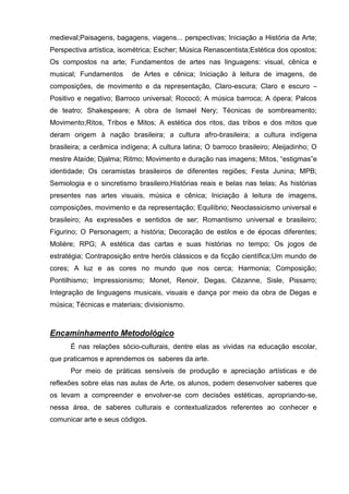medieval;Paisagens, bagagens, viagens... perspectivas; Iniciação a História da Arte;
Perspectiva artística, isométrica; Escher; Música Renascentista;Estética dos opostos;
Os compostos na arte; Fundamentos de artes nas linguagens: visual, cênica e
musical; Fundamentos      de Artes e cênica; Iniciação à leitura de imagens, de
composições, de movimento e da representação, Claro-escura; Claro e escuro –
Positivo e negativo; Barroco universal; Rococó; A música barroca; A ópera; Palcos
de teatro; Shakespeare; A obra de Ismael Nery; Técnicas de sombreamento;
Movimento;Ritos, Tribos e Mitos; A estética dos ritos, das tribos e dos mitos que
deram origem à nação brasileira; a cultura afro-brasileira; a cultura indígena
brasileira; a cerâmica indígena; A cultura latina; O barroco brasileiro; Aleijadinho; O
mestre Ataíde; Djalma; Ritmo; Movimento e duração nas imagens; Mitos, ―estigmas‖e
identidade; Os ceramistas brasileiros de diferentes regiões; Festa Junina; MPB;
Semiologia e o sincretismo brasileiro;Histórias reais e belas nas telas; As histórias
presentes nas artes visuais, música e cênica; Iniciação à leitura de imagens,
composições, movimento e da representação; Equilíbrio; Neoclassicismo universal e
brasileiro; As expressões e sentidos de ser; Romantismo universal e brasileiro;
Figurino; O Personagem; a história; Decoração de estilos e de épocas diferentes;
Molière; RPG; A estética das cartas e suas histórias no tempo; Os jogos de
estratégia; Contraposição entre heróis clássicos e da ficção científica;Um mundo de
cores; A luz e as cores no mundo que nos cerca; Harmonia; Composição;
Pontilhismo; Impressionismo; Monet, Renoir, Degas, Cézanne, Sisle, Pissarro;
Integração de linguagens musicais, visuais e dança por meio da obra de Degas e
música; Técnicas e materiais; divisionismo.



Encaminhamento Metodológico
      É nas relações sócio-culturais, dentre elas as vividas na educação escolar,
que praticamos e aprendemos os saberes da arte.
      Por meio de práticas sensíveis de produção e apreciação artísticas e de
reflexões sobre elas nas aulas de Arte, os alunos, podem desenvolver saberes que
os levam a compreender e envolver-se com decisões estéticas, apropriando-se,
nessa área, de saberes culturais e contextualizados referentes ao conhecer e
comunicar arte e seus códigos.
 